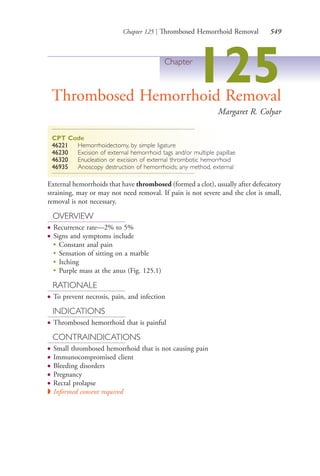Chapter 125 | Thrombosed Hemorrhoid Removal 549
Chapter
125Thrombosed Hemorrhoid Removal
Margaret R. Colyar
CPT Code
46221 Hemorrhoidectomy, by simple ligature
46230 Excision of external hemorrhoid tags and/or multiple papillae
46320 Enucleation or excision of external thrombotic hemorrhoid
46935 Anoscopy destruction of hemorrhoids; any method, external
External hemorrhoids that have thrombosed (formed a clot), usually after defecatory
straining, may or may not need removal. If pain is not severe and the clot is small,
removal is not necessary.
OVERVIEW
● Recurrence rate—2% to 5%
● Signs and symptoms include
●
Constant anal pain
●
Sensation of sitting on a marble
●
Itching
●
Purple mass at the anus (Fig. 125.1)
RATIONALE
● To prevent necrosis, pain, and infection
INDICATIONS
● Thrombosed hemorrhoid that is painful
CONTRAINDICATIONS
● Small thrombosed hemorrhoid that is not causing pain
● Immunocompromised client
● Bleeding disorders
● Pregnancy
● Rectal prolapse
◗ Informed consent required
4206_Chapter 7_.indd 5494206_Chapter 7_.indd 549 12/24/2014 2:30:33 PM12/24/2014 2:30:33 PM
Process CyanProcess CyanProcess MagentaProcess MagentaProcess YellowProcess YellowProcess BlackProcess Black
 
