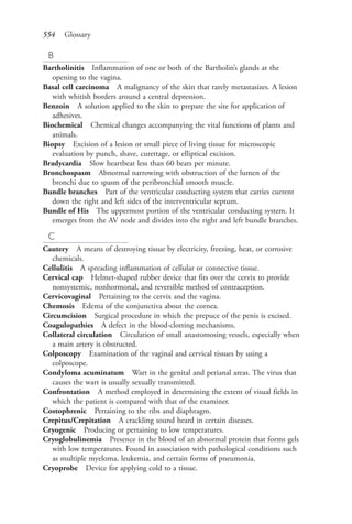 554 Glossary
B
Bartholinitis Inflammation of one or both of the Bartholin’s glands at the
opening to the vagina.
Basal cell carcinoma A malignancy of the skin that rarely metastasizes. A lesion
with whitish borders around a central depression.
Benzoin A solution applied to the skin to prepare the site for application of
adhesives.
Biochemical Chemical changes accompanying the vital functions of plants and
animals.
Biopsy Excision of a lesion or small piece of living tissue for microscopic
evaluation by punch, shave, curettage, or elliptical excision.
Bradycardia Slow heartbeat less than 60 beats per minute.
Bronchospasm Abnormal narrowing with obstruction of the lumen of the
bronchi due to spasm of the peribronchial smooth muscle.
Bundle branches Part of the ventricular conducting system that carries current
down the right and left sides of the interventricular septum.
Bundle of His The uppermost portion of the ventricular conducting system. It
emerges from the AV node and divides into the right and left bundle branches.
C
Cautery A means of destroying tissue by electricity, freezing, heat, or corrosive
chemicals.
Cellulitis A spreading inflammation of cellular or connective tissue.
Cervical cap Helmet-shaped rubber device that fits over the cervix to provide
nonsystemic, nonhormonal, and reversible method of contraception.
Cervicovaginal Pertaining to the cervix and the vagina.
Chemosis Edema of the conjunctiva about the cornea.
Circumcision Surgical procedure in which the prepuce of the penis is excised.
Coagulopathies A defect in the blood-clotting mechanisms.
Collateral circulation Circulation of small anastomosing vessels, especially when
a main artery is obstructed.
Colposcopy Examination of the vaginal and cervical tissues by using a
colposcope.
Condyloma acuminatum Wart in the genital and perianal areas. The virus that
causes the wart is usually sexually transmitted.
Confrontation A method employed in determining the extent of visual fields in
which the patient is compared with that of the examiner.
Costophrenic Pertaining to the ribs and diaphragm.
Crepitus/Crepitation A crackling sound heard in certain diseases.
Cryogenic Producing or pertaining to low temperatures.
Cryoglobulinemia Presence in the blood of an abnormal protein that forms gels
with low temperatures. Found in association with pathological conditions such
as multiple myeloma, leukemia, and certain forms of pneumonia.
Cryoprobe Device for applying cold to a tissue.
4206_Glossary_0553-0562.indd 5544206_Glossary_0553-0562.indd 554 12/30/2014 10:57:01 AM12/30/2014 10:57:01 AM
Process CyanProcess CyanProcess MagentaProcess MagentaProcess YellowProcess YellowProcess BlackProcess Black
 