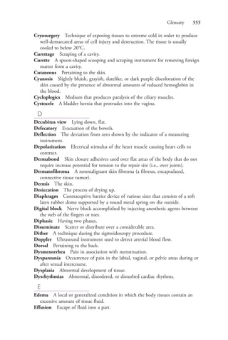 Glossary 555
Cryosurgery Technique of exposing tissues to extreme cold in order to produce
well-demarcated areas of cell injury and destruction. The tissue is usually
cooled to below 20°C.
Curettage Scraping of a cavity.
Curette A spoon-shaped scooping and scraping instrument for removing foreign
matter from a cavity.
Cutaneous Pertaining to the skin.
Cyanosis Slightly bluish, grayish, slatelike, or dark purple discoloration of the
skin caused by the presence of abnormal amounts of reduced hemoglobin in
the blood.
Cycloplegics Medium that produces paralysis of the ciliary muscles.
Cystocele A bladder hernia that protrudes into the vagina.
D
Decubitus view Lying down, flat.
Defecatory Evacuation of the bowels.
Deflection The deviation from zero shown by the indicator of a measuring
instrument.
Depolarization Electrical stimulus of the heart muscle causing heart cells to
contract.
Dermabond Skin closure adhesives used over flat areas of the body that do not
require increase potential for tension to the repair site (i.e., over joints).
Dermatofibroma A nonmalignant skin fibroma (a fibrous, encapsulated,
connective tissue tumor).
Dermis The skin.
Desiccation The process of drying up.
Diaphragm Contraceptive barrier device of various sizes that consists of a soft
latex rubber dome supported by a round metal spring on the outside.
Digital block Nerve block accomplished by injecting anesthetic agents between
the web of the fingers or toes.
Diphasic Having two phases.
Disseminate Scatter or distribute over a considerable area.
Dither A technique during the sigmoidoscopy procedure.
Doppler Ultrasound instrument used to detect arterial blood flow.
Dorsal Pertaining to the back.
Dysmenorrhea Pain in association with menstruation.
Dyspareunia Occurrence of pain in the labial, vaginal, or pelvic areas during or
after sexual intercourse.
Dysplasia Abnormal development of tissue.
Dysrhythmias Abnormal, disordered, or disturbed cardiac rhythms.
E
Edema A local or generalized condition in which the body tissues contain an
excessive amount of tissue fluid.
Effusion Escape of fluid into a part.
4206_Glossary_0553-0562.indd 5554206_Glossary_0553-0562.indd 555 12/30/2014 10:57:01 AM12/30/2014 10:57:01 AM
Process CyanProcess CyanProcess MagentaProcess MagentaProcess YellowProcess YellowProcess BlackProcess Black
 