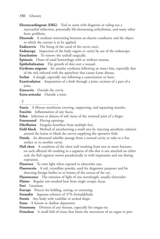 556 Glossary
Electrocardiogram (EKG) Tool to assist with diagnosis or ruling out a
myocardial infarction, potentially life-threatening arrhythmias, and many other
heart problems.
Electrode A medium intervening between an electric conductor and the object
to which the current is to be applied.
Endocervix The lining of the canal of the cervix uteri.
Endoscopy Inspection of the body organs or cavity by use of the endoscope.
Enucleation To remove the eyeball surgically.
Epistaxis Onset of nasal hemorrhage with or without trauma.
Epithelialization The growth of skin over a wound.
Erythema migrans An annular erythema following an insect bite, especially that
of the tick infected with the spirochete that causes Lyme disease.
Eschar A slough, especially one following a cauterization or burn.
Exarticulation Amputation of a limb through a joint; excision of a part of a
joint.
Exocervix Outside the cervix.
Extra-articular Outside a joint.
F
Fascia A fibrous membrane covering, supporting, and separating muscles.
Fasciitis Inflammation of any fascia.
Felon Infection or abscess of soft tissue of the terminal joint of a finger.
Fenestrated Having openings.
Fibrillation Irregular heartbeat from multiple foci.
Field block Method of anesthetizing a small area by injecting anesthetic solution
around the lesion to block the nerves supplying the operative field.
Fistula An abnormal tubelike passage from a normal cavity or tube to a free
surface or to another cavity.
Flail chest A condition of the chest wall resulting from two or more fractures
on each affected rib resulting in a segment of ribs that is not attached on either
end; the flail segment moves paradoxically in with inspiration and out during
expiration.
Fluoresce To emit light when exposed to ultraviolet rays.
Fluorescein A red, crystalline powder, used for diagnostic purposes and for
detecting foreign bodies in or lesions of the cornea of the eye.
Fluorescence The emission of light of one wavelength, usually ultraviolet.
Flutter Regular saw-toothed beat from single ectopic focus.
Foci Locations.
Forceps Pincers for holding, seizing, or extracting.
Formalin Aqueous solution of 37% formaldehyde.
Fornix Any body with vaultlike or arched shape.
Fossa A furrow or shallow depression.
Frenotomy Division of any frenum, especially for tongue-tie.
Frenulum A small fold of tissue that limits the movement of an organ or part.
4206_Glossary_0553-0562.indd 5564206_Glossary_0553-0562.indd 556 12/30/2014 10:57:01 AM12/30/2014 10:57:01 AM
Process CyanProcess CyanProcess MagentaProcess MagentaProcess YellowProcess YellowProcess BlackProcess Black
 
