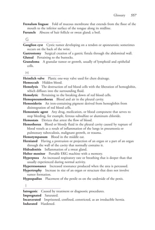 Glossary 557
Frenulum linguae Fold of mucous membrane that extends from the floor of the
mouth to the inferior surface of the tongue along its midline.
Furuncle Abscess of hair follicle or sweat gland; a boil.
G
Ganglion cyst Cystic tumor developing on a tendon or aponeurosis; sometimes
occurs on the back of the wrist.
Gastrostomy Surgical creation of a gastric fistula through the abdominal wall.
Gluteal Pertaining to the buttocks.
Granuloma A granular tumor or growth, usually of lymphoid and epithelial
cells.
H
Heimlich valve Plastic one-way valve used for chest drainage.
Hemoccult Hidden blood.
Hemolysis The destruction of red blood cells with the liberation of hemoglobin,
which diffuses into the surrounding fluid.
Hemolytic Pertaining to the breaking down of red blood cells.
Hemopneumothorax Blood and air in the pleural cavity.
Hemosiderin An iron-containing pigment derived from hemoglobin from
disintegration of red blood cells.
Hemostatic agent Any drug, medication, or blood component that serves to
stop bleeding, for example, ferrous subsulfate or aluminum chloride.
Hemostats Devices that arrest the flow of blood.
Hemothorax Blood or bloody fluid in the pleural cavity caused by rupture of
blood vessels as a result of inflammation of the lungs in pneumonia or
pulmonary tuberculosis, malignant growth, or trauma.
Hemotympanum Blood in the middle ear.
Herniated Having a protrusion or projection of an organ or a part of an organ
through the wall of the cavity that normally contains it.
Hidradenitis Inflammation of a sweat gland.
Holter monitor Portable EKG machine with a memory.
Hyperpnea An increased respiratory rate or breathing that is deeper than that
usually experienced during normal activity.
Hyperresonance Increased resonance produced when the area is percussed.
Hypertrophy Increase in size of an organ or structure that does not involve
tumor formation.
Hypospadius Placement of the penile os on the underside of the penis.
I
Iatrogenic Caused by treatment or diagnostic procedures.
Impregnated Saturated.
Incarcerated Imprisoned, confined, constricted, as an irreducible hernia.
Indurated Hardened.
4206_Glossary_0553-0562.indd 5574206_Glossary_0553-0562.indd 557 12/30/2014 10:57:01 AM12/30/2014 10:57:01 AM
Process CyanProcess CyanProcess MagentaProcess MagentaProcess YellowProcess YellowProcess BlackProcess Black
 