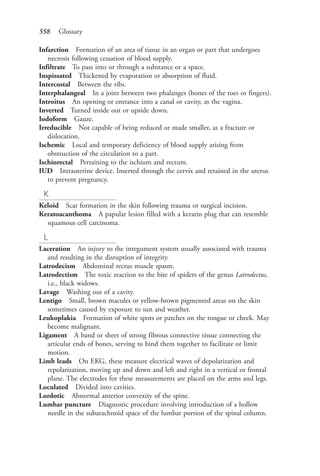558 Glossary
Infarction Formation of an area of tissue in an organ or part that undergoes
necrosis following cessation of blood supply.
Infiltrate To pass into or through a substance or a space.
Inspissated Thickened by evaporation or absorption of fluid.
Intercostal Between the ribs.
Interphalangeal In a joint between two phalanges (bones of the toes or fingers).
Introitus An opening or entrance into a canal or cavity, as the vagina.
Inverted Turned inside out or upside down.
Iodoform Gauze.
Irreducible Not capable of being reduced or made smaller, as a fracture or
dislocation.
Ischemic Local and temporary deficiency of blood supply arising from
obstruction of the circulation to a part.
Ischiorectal Pertaining to the ischium and rectum.
IUD Intrauterine device. Inserted through the cervix and retained in the uterus
to prevent pregnancy.
K
Keloid Scar formation in the skin following trauma or surgical incision.
Keratoacanthoma A papular lesion filled with a keratin plug that can resemble
squamous cell carcinoma.
L
Laceration An injury to the integument system usually associated with trauma
and resulting in the disruption of integrity.
Latrodecism Abdominal rectus muscle spasm.
Latrodectism The toxic reaction to the bite of spiders of the genus Latrodectus,
i.e., black widows.
Lavage Washing out of a cavity.
Lentigo Small, brown macules or yellow-brown pigmented areas on the skin
sometimes caused by exposure to sun and weather.
Leukoplakia Formation of white spots or patches on the tongue or cheek. May
become malignant.
Ligament A band or sheet of strong fibrous connective tissue connecting the
articular ends of bones, serving to bind them together to facilitate or limit
motion.
Limb leads On EKG, these measure electrical waves of depolarization and
repolarization, moving up and down and left and right in a vertical or frontal
plane. The electrodes for these measurements are placed on the arms and legs.
Loculated Divided into cavities.
Lordotic Abnormal anterior convexity of the spine.
Lumbar puncture Diagnostic procedure involving introduction of a hollow
needle in the subarachnoid space of the lumbar portion of the spinal column.
4206_Glossary_0553-0562.indd 5584206_Glossary_0553-0562.indd 558 12/30/2014 10:57:01 AM12/30/2014 10:57:01 AM
Process CyanProcess CyanProcess MagentaProcess MagentaProcess YellowProcess YellowProcess BlackProcess Black
 