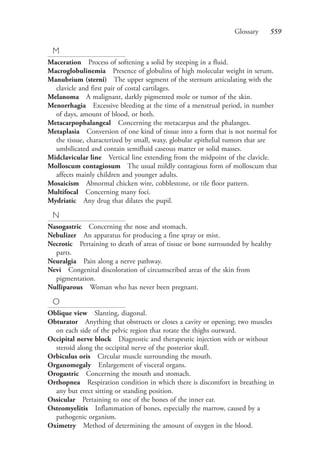 Glossary 559
M
Maceration Process of softening a solid by steeping in a fluid.
Macroglobulinemia Presence of globulins of high molecular weight in serum.
Manubrium (sterni) The upper segment of the sternum articulating with the
clavicle and first pair of costal cartilages.
Melanoma A malignant, darkly pigmented mole or tumor of the skin.
Menorrhagia Excessive bleeding at the time of a menstrual period, in number
of days, amount of blood, or both.
Metacarpophalangeal Concerning the metacarpus and the phalanges.
Metaplasia Conversion of one kind of tissue into a form that is not normal for
the tissue, characterized by small, waxy, globular epithelial tumors that are
umbilicated and contain semifluid caseous matter or solid masses.
Midclavicular line Vertical line extending from the midpoint of the clavicle.
Molloscum contagiosum The usual mildly contagious form of molloscum that
affects mainly children and younger adults.
Mosaicism Abnormal chicken wire, cobblestone, or tile floor pattern.
Multifocal Concerning many foci.
Mydriatic Any drug that dilates the pupil.
N
Nasogastric Concerning the nose and stomach.
Nebulizer An apparatus for producing a fine spray or mist.
Necrotic Pertaining to death of areas of tissue or bone surrounded by healthy
parts.
Neuralgia Pain along a nerve pathway.
Nevi Congenital discoloration of circumscribed areas of the skin from
pigmentation.
Nulliparous Woman who has never been pregnant.
O
Oblique view Slanting, diagonal.
Obturator Anything that obstructs or closes a cavity or opening; two muscles
on each side of the pelvic region that rotate the thighs outward.
Occipital nerve block Diagnostic and therapeutic injection with or without
steroid along the occipital nerve of the posterior skull.
Orbiculus oris Circular muscle surrounding the mouth.
Organomegaly Enlargement of visceral organs.
Orogastric Concerning the mouth and stomach.
Orthopnea Respiration condition in which there is discomfort in breathing in
any but erect sitting or standing position.
Ossicular Pertaining to one of the bones of the inner ear.
Osteomyelitis Inflammation of bones, especially the marrow, caused by a
pathogenic organism.
Oximetry Method of determining the amount of oxygen in the blood.
4206_Glossary_0553-0562.indd 5594206_Glossary_0553-0562.indd 559 12/30/2014 10:57:01 AM12/30/2014 10:57:01 AM
Process CyanProcess CyanProcess MagentaProcess MagentaProcess YellowProcess YellowProcess BlackProcess Black
 