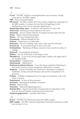 560 Glossary
P
P wave On EKG, represents atrial depolarization and contraction. Usually
occurs prior to the QRS complex.
PMI Point of maximal impulse.
PR interval On EKG, includes the P wave and the straight line connecting it to
the QRS complex. It measures the time from the beginning of atrial
depolarization to the start of ventricular depolarization.
Papanicolaou (Pap) smear A study for early detection of cancer cells.
Paracervical Pertaining to tissues adjacent to the cervix.
Paronychia Acute or chronic infection of marginal structures about the nail.
Parous Woman who has been pregnant.
Patency The state of being freely open.
Percutaneous Effected through the skin.
Perforate To puncture or to make holes.
Perforation The act of making a hole, such as that caused by ulceration.
Perianal cyst A cyst located around or close to the anus.
Perichondrium Membranes of fibrous connective tissue around the surface of
cartilage.
Peritoneal Concerning the peritoneum.
Phalanx Any one of the bones of the fingers or toes.
Pilonidal cyst A cyst in the sacrococcygeal region, usually at the upper end of
the intergluteal cleft.
Pneumothorax Collapsed lung.
Polychromatic Multicolored.
Porokeratosis plantaris discreta A rare skin disease marked by thickening of
the stratum corneum in linear arrangement, followed by its atrophy.
Porphyria A group of disorders that result from a disturbance in porphyrin
metabolism, causing increased formation and excretion of porphyrin or its
precursors.
Prolapse A falling or dropping down of an organ or internal part, such as the
uterus or rectum.
Properitoneal In front of the peritoneum.
Proteolytic Hastening the hydrolysis of proteins.
Pruritus Severe itching.
Punctation Abnormal stippled appearance.
Purkinje fibers Atypical muscle fibers lying beneath the endocardium. They
form the electrical impulse–conducting system of the heart.
Pyoderma gangrenosum A purulent skin disease.
Q
Q wave On EKG, first downward stroke of the QRS complex.
QRS complex On EKG, represents beginning of ventricular contraction; usually
lasts less than 0.12 sec.
4206_Glossary_0553-0562.indd 5604206_Glossary_0553-0562.indd 560 12/30/2014 10:57:01 AM12/30/2014 10:57:01 AM
Process CyanProcess CyanProcess MagentaProcess MagentaProcess YellowProcess YellowProcess BlackProcess Black
 