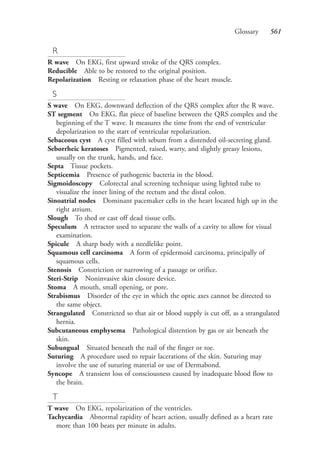 Glossary 561
R
R wave On EKG, first upward stroke of the QRS complex.
Reducible Able to be restored to the original position.
Repolarization Resting or relaxation phase of the heart muscle.
S
S wave On EKG, downward deflection of the QRS complex after the R wave.
ST segment On EKG, flat piece of baseline between the QRS complex and the
beginning of the T wave. It measures the time from the end of ventricular
depolarization to the start of ventricular repolarization.
Sebaceous cyst A cyst filled with sebum from a distended oil-secreting gland.
Seborrheic keratoses Pigmented, raised, warty, and slightly greasy lesions,
usually on the trunk, hands, and face.
Septa Tissue pockets.
Septicemia Presence of pathogenic bacteria in the blood.
Sigmoidoscopy Colorectal anal screening technique using lighted tube to
visualize the inner lining of the rectum and the distal colon.
Sinoatrial nodes Dominant pacemaker cells in the heart located high up in the
right atrium.
Slough To shed or cast off dead tissue cells.
Speculum A retractor used to separate the walls of a cavity to allow for visual
examination.
Spicule A sharp body with a needlelike point.
Squamous cell carcinoma A form of epidermoid carcinoma, principally of
squamous cells.
Stenosis Constriction or narrowing of a passage or orifice.
Steri-Strip Noninvasive skin closure device.
Stoma A mouth, small opening, or pore.
Strabismus Disorder of the eye in which the optic axes cannot be directed to
the same object.
Strangulated Constricted so that air or blood supply is cut off, as a strangulated
hernia.
Subcutaneous emphysema Pathological distention by gas or air beneath the
skin.
Subungual Situated beneath the nail of the finger or toe.
Suturing A procedure used to repair lacerations of the skin. Suturing may
involve the use of suturing material or use of Dermabond.
Syncope A transient loss of consciousness caused by inadequate blood flow to
the brain.
T
T wave On EKG, repolarization of the ventricles.
Tachycardia Abnormal rapidity of heart action, usually defined as a heart rate
more than 100 beats per minute in adults.
4206_Glossary_0553-0562.indd 5614206_Glossary_0553-0562.indd 561 12/30/2014 10:57:01 AM12/30/2014 10:57:01 AM
Process CyanProcess CyanProcess MagentaProcess MagentaProcess YellowProcess YellowProcess BlackProcess Black
 