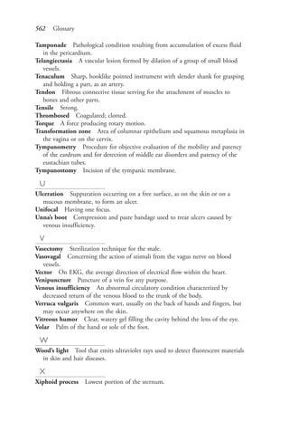 562 Glossary
Tamponade Pathological condition resulting from accumulation of excess fluid
in the pericardium.
Telangiectasia A vascular lesion formed by dilation of a group of small blood
vessels.
Tenaculum Sharp, hooklike pointed instrument with slender shank for grasping
and holding a part, as an artery.
Tendon Fibrous connective tissue serving for the attachment of muscles to
bones and other parts.
Tensile Strong.
Thrombosed Coagulated; clotted.
Torque A force producing rotary motion.
Transformation zone Area of columnar epithelium and squamous metaplasia in
the vagina or on the cervix.
Tympanometry Procedure for objective evaluation of the mobility and patency
of the eardrum and for detection of middle ear disorders and patency of the
eustachian tubes.
Tympanostomy Incision of the tympanic membrane.
U
Ulceration Suppuration occurring on a free surface, as on the skin or on a
mucous membrane, to form an ulcer.
Unifocal Having one focus.
Unna’s boot Compression and paste bandage used to treat ulcers caused by
venous insufficiency.
V
Vasectomy Sterilization technique for the male.
Vasovagal Concerning the action of stimuli from the vagus nerve on blood
vessels.
Vector On EKG, the average direction of electrical flow within the heart.
Venipuncture Puncture of a vein for any purpose.
Venous insufficiency An abnormal circulatory condition characterized by
decreased return of the venous blood to the trunk of the body.
Verruca vulgaris Common wart, usually on the back of hands and fingers, but
may occur anywhere on the skin.
Vitreous humor Clear, watery gel filling the cavity behind the lens of the eye.
Volar Palm of the hand or sole of the foot.
W
Wood’s light Tool that emits ultraviolet rays used to detect fluorescent materials
in skin and hair diseases.
X
Xiphoid process Lowest portion of the sternum.
4206_Glossary_0553-0562.indd 5624206_Glossary_0553-0562.indd 562 12/30/2014 10:57:01 AM12/30/2014 10:57:01 AM
Process CyanProcess CyanProcess MagentaProcess MagentaProcess YellowProcess YellowProcess BlackProcess Black
 
