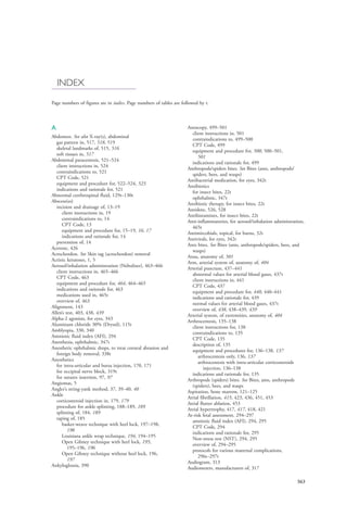 563
INDEX
Page numbers of figures are in italics. Page numbers of tables are followed by t.
A
Abdomen. See also X-ray(s), abdominal
gas pattern in, 517, 518, 519
skeletal landmarks of, 515, 516
soft tissues in, 517
Abdominal paracentesis, 521–524
client instructions in, 524
contraindications to, 521
CPT Code, 521
equipment and procedure for, 522–524, 523
indications and rationale for, 521
Abnormal cerebrospinal fluid, 129t–130t
Abscess(es)
incision and drainage of, 13–19
client instructions in, 19
contraindications to, 14
CPT Code, 13
equipment and procedure for, 15–19, 16, 17
indications and rationale for, 14
prevention of, 14
Acetone, 426
Acrochordon. See Skin tag (acrochordon) removal
Actinic keratoses, 1, 5
Aerosol/inhalation administration (Nebulizer), 463–466
client instructions in, 465–466
CPT Code, 463
equipment and procedure for, 464, 464–465
indications and rationale for, 463
medications used in, 465t
overview of, 463
Alignment, 143
Allen’s test, 403, 438, 439
Alpha-2 agonists, for eyes, 343
Aluminum chloride 30% (Drysol), 115t
Amblyopia, 330, 340
Amniotic fluid index (AFI), 294
Anesthesia, ophthalmic, 347t
Anesthetic ophthalmic drops, to treat corneal abrasion and
foreign body removal, 338t
Anesthetics
for intra-articular and bursa injection, 170, 171
for occipital nerve block, 319t
for sutures insertion, 97, 97
Angiomas, 5
Angler’s string-yank method, 37, 39–40, 40
Ankle
corticosteroid injection in, 179, 179
procedure for ankle splinting, 188–189, 189
splinting of, 184, 189
taping of, 185
basket-weave technique with heel lock, 197–198,
198
Louisiana ankle wrap technique, 194, 194–195
Open Gibney technique with heel lock, 195,
195–196, 196
Open Gibney technique without heel lock, 196,
197
Ankyloglossia, 390
Anoscopy, 499–501
client instructions in, 501
contraindications to, 499–500
CPT Code, 499
equipment and procedure for, 500, 500–501,
501
indications and rationale for, 499
Anthropods/spiders bites. See Bites (ants, anthropods/
spiders, bees, and wasps)
Antibacterial medication, for eyes, 342t
Antibiotics
for insect bites, 22t
ophthalmic, 347t
Antibiotic therapy, for insect bites, 22t
Antidote, 526, 528
Antihistamines, for insect bites, 22t
Anti-inflammatories, for aerosol/inhalation administration,
465t
Antimircobials, topical, for burns, 32t
Antivirals, for eyes, 342t
Ants bites. See Bites (ants, anthropods/spiders, bees, and
wasps)
Anus, anatomy of, 501
Arm, arterial system of, anatomy of, 404
Arterial puncture, 437–441
abnormal values for arterial blood gases, 437t
client instructions in, 441
CPT Code, 437
equipment and procedure for, 440, 440–441
indications and rationale for, 439
normal values for arterial blood gases, 437t
overview of, 438, 438–439, 439
Arterial system, of extremities, anatomy of, 404
Arthrocentesis, 135–138
client instructions for, 138
contraindications to, 135
CPT Code, 135
description of, 135
equipment and procedures for, 136–138, 137
arthrocentesis only, 136, 137
arthrocentesis with intra-articular corticosteroids
injection, 136–138
indications and rationale for, 135
Arthropods (spiders) bites. See Bites, ants, anthropods
(spiders), bees, and wasps
Aspiration, bone marrow, 121–125
Atrial fibrillation, 415, 423, 436, 451, 453
Atrial flutter ablation, 453
Atrial hypertrophy, 417, 417, 418, 421
At-risk fetal assessment, 294–297
amniotic fluid index (AFI), 294, 295
CPT Code, 294
indications and rationale for, 295
Non-stress test (NST), 294, 295
overview of, 294–295
protocols for various maternal complications,
296t–297t
Audiogram, 313
Audiometers, manufacturers of, 317
4206_Index_0563-0574.indd 5634206_Index_0563-0574.indd 563 1/7/2015 3:13:30 PM1/7/2015 3:13:30 PM
Process CyanProcess CyanProcess MagentaProcess MagentaProcess YellowProcess YellowProcess BlackProcess Black
 