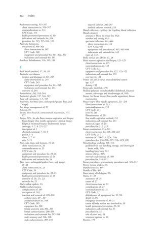 564 Index
Audiometry testing, 313–317
client instructions in, 316–317
contraindications to, 314
CPT Code, 313
health promotion/prevention of, 314
indications and rationale for, 314
procedure for, 315, 315–316, 316
Auricular hematoma
evacuation of, 360–363
client instructions in, 362
CPT Code, 360
equipment and procedure for, 361–362, 362
indications and rationale for, 361
Autolytic debridement, 116, 119, 120
B
Barb sheath method, 37, 39, 39
Bartholin cyst/abscess
incision and drainage of, 243–245
client instructions in, 245
CPT Code, 243
equipment and procedure for, 244–245
indications and rationale for, 244
overview of, 244
Bartholinitis, 243, 243–244
Bartholin’s glands, 237, 244, 287
Basal cell carcinoma, 1, 5, 115
Bees bites. See Bites (ants, anthropods/spiders, bees, and
wasps)
Bee stings, management of, 22
Benzoin, 85
Biceps, short head of, corticosteroid injection in, 177,
177
Biopsy, 505t. See also Bone marrow aspiration and biopsy;
Breast biopsy (fine needle aspiration); Cervical biopsy;
Elliptical excisional biopsy; Endometrial biopsy
curettage, 5, 7, 8, 221–227
description of, 1
elliptical excisional, 7–10, 9
punch, 1–4
shave, 5, 7, 8
skin, 5–11
Bites, cats, dogs, and humans, 24–26
client instructions in, 26
contraindications to, 25
CPT Code, 24
equipment and procedure for, 25–26
health promotion/prevention of, 24
indications and rationale for, 24
Bites (ants, anthropods/spiders, bees, and wasps),
20–23
client instructions in, 23
CPT Code, 20
equipment and procedure for, 22–23
health promotion/prevention of, 20
overview of, 20, 21t, 22t
rationale for, 22
Black widow spiders, 21t
Bladder catheterization
complications of, 205
description of, 205
insertion and removal of, 205–210
catheter sizes, 207, 207
contraindications to, 208
CPT Code, 205
equipment for, 208
female anatomy and, 206, 206
female catheterization, 208–209
indications and rationale for, 207–208
male anatomy and, 206, 206
male catheterization, 209–210
types of catheter, 206–207
urethral catheter removal, 210
Blood collection, capillary. See Capillary blood collection
Blood culture(s)
amount of blood to obtain for, 442t
number and timing, 442t
specimen collection, 441–444
client instructions in, 444
CPT Code, 441
equipment and procedure of, 443, 443–444
indications and rationale for, 443
types of, 442t
Body surface area (BSA), 27, 28
Bone marrow aspiration and biopsy, 121–125
client instructions in, 125
contraindications to, 122
CPT Code, 121
equipment and procedure for, 122, 123–125
indications and rationale for, 122
overview of, 121
Bones. See also X-ray(s), musculoskeletal system
age, 133
density, 133
Borg scale, modified, 479t
Braided polyester (nonabsorbable) (Ethibond, Dacron)
sutures, advantages and disadvantages of, 102t
Breast. See Breast biopsy (fine needle aspiration); Breast
examination
Breast biopsy (fine needle aspiration), 211–213
client instructions in, 213
contraindications to, 212
CPT Code, 211
cysts of, 211
fibroadenomas of, 211
fine needle aspiration method, 211
indications and rationale for, 211
masses of, types of, 211
procedure for, 212, 213
Breast examination, 214–221
client instructions for, 218, 220–221
CPT Code, 214
overview of, 214–215, 215t, 216t
procedures for, 216–218, 217, 218t, 219, 220
Breastfeeding, teaching, 308–312
guidelines for safe handling, storage, and thawing of
breast milk, 310t
handling fussy baby, 312
infants reflexes, 309t
overview and rationale of, 309
procedure for, 310–312
Breast procedures, genitourinary procedures and, 205–312
Brown recluse spiders, 21t
Bundle branches, 409
Bundle of His, 409
Burn injury, third degree, 29t
Burns, 27–33
assessment of, 28
causes of, 27
client instructions in, 33
complications of, 27
contraindications to, 31
CPT Code, 27
debridement of, equipment for, 32, 32t
depth of, 29t
emergency treatment of, 30–31
extent of body surface area involved in, 28
health promotion/prevention, 29–30
indications and rationale for, 31
procedure for, 32
rule of nines and, 28
treatment options in, 30
Bursitis, 170
4206_Index_0563-0574.indd 5644206_Index_0563-0574.indd 564 1/7/2015 3:13:30 PM1/7/2015 3:13:30 PM
Process CyanProcess CyanProcess MagentaProcess MagentaProcess YellowProcess YellowProcess BlackProcess Black
 