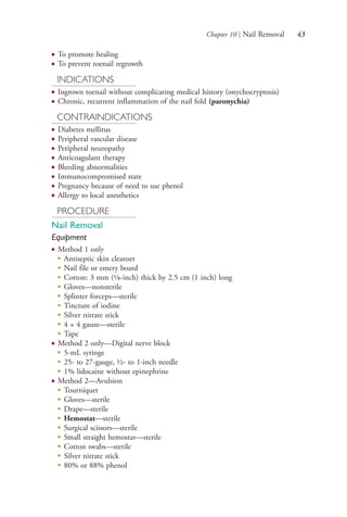 Chapter 10 | Nail Removal 43
● To promote healing
● To prevent toenail regrowth
INDICATIONS
● Ingrown toenail without complicating medical history (onychocryptosis)
● Chronic, recurrent inflammation of the nail fold (paronychia)
CONTRAINDICATIONS
● Diabetes mellitus
● Peripheral vascular disease
● Peripheral neuropathy
● Anticoagulant therapy
● Bleeding abnormalities
● Immunocompromised state
● Pregnancy because of need to use phenol
● Allergy to local anesthetics
PROCEDURE
Nail Removal
Equipment
● Method 1 only
●
Antiseptic skin cleanser
●
Nail file or emery board
●
Cotton: 3 mm (1⁄8-inch) thick by 2.5 cm (1 inch) long
●
Gloves—nonsterile
●
Splinter forceps—sterile
●
Tincture of iodine
●
Silver nitrate stick
●
4 × 4 gauze—sterile
●
Tape
● Method 2 only—Digital nerve block
●
5-mL syringe
●
25- to 27-gauge, ½- to 1-inch needle
●
1% lidocaine without epinephrine
● Method 2—Avulsion
●
Tourniquet
●
Gloves—sterile
●
Drape—sterile
●
Hemostat—sterile
●
Surgical scissors—sterile
●
Small straight hemostat—sterile
●
Cotton swabs—sterile
●
Silver nitrate stick
●
80% or 88% phenol
4206_Chapter 1_0001-0120.indd 434206_Chapter 1_0001-0120.indd 43 12/24/2014 2:01:16 PM12/24/2014 2:01:16 PM
Process CyanProcess CyanProcess MagentaProcess MagentaProcess YellowProcess YellowProcess BlackProcess Black
 