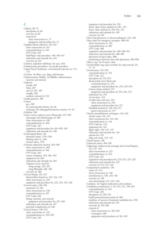 Index 565
C
Calluses, 68–73
description of, 68
overview of, 69
removal of
client instructions in, 73
equipment and procedure for, 72
Capillary blood collection, 445–447
client instructions in, 447
contraindications to, 445
CPT Code, 445
heel/finger stick procedure, 446, 446–447
indications and rationale for, 445
overview of, 445
Carbonic anhydrase inhibitors, for eyes, 343t
Cardiovascular procedures. See specific procedures
Carpal Tunnel Syndrome, corticosteroid injection in, 174,
174
Cat bites. See Bites, cats, dogs, and humans
Catheterization, bladder. See Bladder catheterization,
insertion and removal
Catheters
Coudé, 207
Foley, 207
sizes of, 207, 207
straight, 206
urethral, removal of, 210
Caudal position, 306
Cautery
pen, 289
for removing skin lesions, 62, 66
technique, for subungual hematoma excision, 91–92
Cellulitis, 108
Center venous catheter access (Portacath), 447–450
advantages and disadvantages of, 448
client instructions in, 450
contraindications to, 448
CPT Code, 445
equipment and procedure for, 449–450, 450
indications and rationale for, 448
Cerebrospinal fluid, 126
abnormal values, 129t–130t
labeling tubes in, 128t
normal values, 129t
Cerumen impaction removal, 363–366
client instructions in, 366
contraindications to, 364
CPT Code, 363
curette technique, 363, 364, 365
equipment for, 364
indications and rationale for, 364
irrigation of ear canal for
using syringe, 365, 365
using Waterpik, 366, 366
overview of, 366
Cervical biopsy, 221–227
abnormalities found on, 223, 224, 225
client instructions in, 225
equipment and procedure for, 223, 224, 225, 226
Cervical cap(s), 246–248
assessment of, 246
client instructions in, 248
contraindications to, 247
CPT Code, 246
fitting, insertion, and removal
equipment and procedure for, 247–248
indications and rationale for, 247
potential complications of, 246
Cervical lesions, 249–252
client instructions in, 252
contraindications to, 249–250
CPT Code, 249
equipment and procedure for, 250
freeze, thaw, freeze method of, 250 , 251
freeze, thaw method of, 250–252, 251
indications and rationale for, 249
overview of, 249
Chest lead placement, in electrocardiogram, 425, 426
Chest tubes for emergency transport, 488–491
client instructions in, 491
contraindications to, 489
CPT Code, 488
equipment and procedure for, 489, 489–491
indications and rationale for, 488–489
placement of chest tubes, 488t
positioning of client for chest tube placement, 490, 490t
Chest x-rays. See X-ray(s), chest
Circular-blade ring cutter method, for ring removal, 49,
51, 53
Circumcision, 252–258
contraindications to, 253
CPT Code, 252
description of, 252–253
dorsal penile nerve block and
contraindications to, 253
equipment and procedure for, 253, 253–254
Gomco clamp method, 253
equipment and procedure of, 254–256, 255
indications for, 253
of new born, 253
of older boys and men, 254
client instructions in, 258
equipment and procedure for, 257
Plastibell method of, 256, 256–257
parent instructions in, 257
Clavicle immobilization techniques, 143–146
clavicle strap, 144, 144
client instructions for, 145–146
contraindications to, 144
CPT Code for, 143
equipment for, 144
figure eight, 144–145, 145
indications and rationale for, 144
options for, 143
sling and swath, 145, 145
Closed sutures, 106
Colorectal cancer, 504–505
Colposcopy (endocervical curettage and cervical biopsy),
221–227, 234
client instructions in, 225
contraindications to, 223
CPT Code, 221
equipment and procedures for, 223–225, 225, 226
indications and rationale for, 223
overview of, 221–223, 222
Compartment syndrome, 138
causes of, 141t
client instructions in, 140
introduction to, 138, 139, 140
overview of, 140
tests determining, 141–142, 142t
Condoms. See Vaginal medications and condoms
Condyloma acuminatum, 5, 63, 223, 231, 258–263
contraindications to, 261
CPT Code, 258
description of, 258–259
health promotion/prevention of, 260
incidence of success of treatment modalities for, 259t
indications and rationale for, 261
overview of, 259–260
removal of
client instructions in, 262–263
cryosurgery, 260
equipment and procedures of, 261–262
4206_Index_0563-0574.indd 5654206_Index_0563-0574.indd 565 1/7/2015 3:13:30 PM1/7/2015 3:13:30 PM
Process CyanProcess CyanProcess MagentaProcess MagentaProcess YellowProcess YellowProcess BlackProcess Black
 