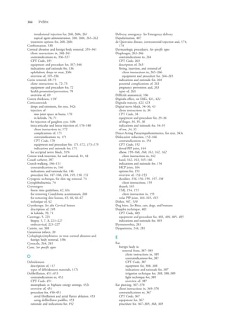 566 Index
intralesional injection for, 260, 260t, 261
topical agent administration, 260, 260t, 261–262
treatment options for, 260, 260t
Confrontation, 330
Corneal abrasion and foreign body removal, 335–341
client instructions in, 340–341
contraindications to, 336–337
CPT Code, 335
equipment and procedure for, 337–340
indications and rationale for, 336
ophthalmic drops to treat, 338t
overview of, 335–336
Corns removal, 68–73
client instructions in, 72–73
equipment and procedure for, 72
health promotion/prevention, 70
overview of, 69
Cortex thickness, 133f
Corticosteroids
drops and ointment, for eyes, 342t
injection of
into joint space or bursa, 170
in keloids, 70, 71
for injection of ganglion cyst, 168t
intra-articular and bursa injection of, 170–180
client instructions in, 172
complications of, 171
contraindications to, 171
CPT Code, 170
equipment and procedure for, 171–172, 173–179
indications and rationale for, 171
for occipital nerve block, 319t
Cotton wick insertion, for nail removal, 41, 44
Coudé catheter, 207
Crutch walking, 146–151
contraindications to, 146
indications and rationale for, 146
procedure for, 147–148, 148, 149, 150, 151
Cryogenic technique, for skin tag removal, 74
Cryoglobulinemia, 74
Cryosurgery
freeze time guidelines, 62, 63t
for removing Condyloma acuminatum, 260
for removing skin lesions, 65, 66, 66–67
technique of, 62
Cryotherapy. See also Cervical lesions
description of, 249
in keloids, 70, 71
Curettage, 5, 221
biopsy, 5, 7, 8, 221–227
endocervical, 221–227
Curette, ear, 388
Cutaneous infarct, 20
Cycloplegics/mydriatics, to treat corneal abrasion and
foreign body removal, 338t
Cystocele, 264, 281
Cysts. See specific types
D
Debridement
description of, 117
types of debridement materials, 117t
Defibrillation, 451–453
contraindications to, 452
CPT Code, 451
monophasic vs. biphasic energy settings, 452t
overview of, 451
procedure for, 450–451
atrial fibrillation and atrial flutter ablation, 453
using defibrillator paddles, 453
rationale and indications for, 452
Delivery, emergency. See Emergency delivery
Depolarization, 407
de Quervains disease, corticosteroid injection and, 174,
174
Dermatologic procedures. See specific types
Diaphragm, 263–266
contraindications to, 264
CPT Code, 263
description of, 263
fitting, insertion, and removal of
client instructions in, 265–266
equipment and procedure for, 264–265
indications and rationale for, 264
potential complications of, 263
pregnancy prevention and, 263
types of, 263
Difficult anatomical, 106
Digitalis effect, on EKG, 421, 422
Digitalis toxicity, 422, 423
Digital nerve block, 34–36, 43
client instructions in, 36
CPT Code, 34
equipment and procedure for, 35–36
of finger, 34, 35, 36
indications and rationale for, 34–35
of toe, 34, 35
Direct-Acting Parasympathomimetics, for eyes, 343t
Dislocation reduction, 152–166
contraindications to, 154
CPT Code, 152
dorsal PIP joint, 164
elbow, 159–160, 160, 161, 162, 162
client instructions in, 162
hand, 162, 163, 165–166
indications and rationale for, 154
MCP joint, 164
options for, 153
overview of, 152–153
shoulder, 156, 156–159, 157, 158
client instructions, 159
thumb, 165
TMJ, 154, 155
client instruction in, 155
volar PIP joint, 164–165, 165
Dither, 507, 510
Dog bites. See Bites, cats, dogs, and humans
Doppler technique, 403
CPT Code, 403
equipment and procedure for, 403, 404, 405, 405
indications and rationale for, 403
Dysmenorrhea, 281
Dyspareunia, 244, 281
E
Ear
foreign body in
removal from, 387–389
client instructions in, 389
contraindications for, 387
CPT Code, 387
equipment for, 388, 388
indications and rationale for, 387
irrigation technique for, 388, 388–389
light technique for, 389
overview of, 387
Ear piercing, 367–370
client instructions in, 369–370
contraindications to, 367
CPT Code, 367
equipment for, 367
procedure for, 367–369, 368, 369
4206_Index_0563-0574.indd 5664206_Index_0563-0574.indd 566 1/7/2015 3:13:30 PM1/7/2015 3:13:30 PM
Process CyanProcess CyanProcess MagentaProcess MagentaProcess YellowProcess YellowProcess BlackProcess Black
 