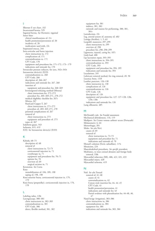 Index 569
I
Illiterate E eye chart, 332
Incarcerated hernia, 529
Inguinal hernia. See Hernia(s), inguinal
Insect bites
clinical manifestations of, 21t
health promotion/prevention of, 20
incidence of, 20
medications used with, 22t
Inspissated mucus, 244
Intra-articular and bursa injection
client instructions in, 172
complications of, 171
contraindications to, 171
CPT Code, 170
equipment and procedures for, 171–172, 173– 179
indications and rationale for, 170
Intraocular pressure reducers, for eyes, 342t–343t
Intrauterine device(s) (IUD)
contraindications to, 268
CPT Code, 266
description of, 266–267
indications and rationale for, 267, 268
insertion of
equipment and procedure for, 268–269
levonorgestrel-releasing method (Mirena)
client instructions for, 272–273
procedure for, 269, 269–271, 270, 272
medical eligibility checklist for, 267t
Mirena, 267
ParaGard Copper T, 267
client instructions in, 271–272
procedure of, 269, 269–271, 270
potential complications of, 267
removal of
client instructions in, 273
equipment and procedure of, 273
types of, 267
Iodoform gauze, 543
Ischemia, 419, 419
IUD. See Intrauterine device(s) (IUD)
K
Keloids, 68–73
description of, 68
removal of
client instructions in, 72–73
corticosteroid injection in, 71
cryotherapy in, 71
equipment and procedures for, 70–71
options for, 70
overview of, 69
surgical excision in, 71
Keratomas. See Corns
Knee
immobilization of, 184, 189, 190
taping of, 198, 198
Knee-anserine bursa, corticosteroid injection in, 179,
179
Knee bursa (prepatellar), corticosteroids injection in, 178,
178
L
Labeling tubes, 128t
Laryngoscopy, 380–383
client instructions in, 382–383
contraindications to, 381
CPT Code, 380
direct, flexible method, 381, 382
equipment for, 381
indirect, 381, 382
rationale and reasons for performing, 380, 381,
381t
Latrodectism, 22t
Leg, arterial system of, anatomy of, 402
Lentigo (freckles), 1, 5, 63
Leopold’s maneuver, 297–299
client instructions in, 299
overview of, 298
procedure for, 298, 298–299
Ligaments, injured, caring for, 187t
Limb lead, 408
Lip laceration repair, 393–395
client instructions in, 394–395
contraindications to, 393
CPT Code, 393
equipment and procedure for, 394, 395
indications and rationale for, 393
Loculations, 245
Lubricant removal method, for ring removal, 49, 50
Lucency, bone, 133f
Lumbar puncture, 126–130
client instruction in, 130
complications of, 126
contraindications to, 126
CPT Code, 126
description of, 126
equipment and procedure for, 127, 127–128, 128t,
129t–130t
indications and rationale for, 126
Lung silhouette, 485
M
McDonald’s rule. See Fundal assessment
Mechanical debridement, 116, 119
Mediport. See Center venous catheter access (Portacath)
Melanoma(s), 6, 64
Menorrhagia, 281
Moles. See also Nevi
causes of, 69
removal of
client instructions in, 72–73
equipment and procedure for, 71
indications and rationale of, 70
Monsel’s solution (Ferric subsulfate), 115t
Mosaicism, 224
Musculoskeletal procedures. See specific procedures
Mydriatics, to treat corneal abrasion and foreign body
removal, 338t
Myocardial infarction (MI), 406, 421, 431, 433
Myocardial injury, 420
Myocardial ischemia, 419
N
Nail. See also Toenail
removal of, 41–48
causes of, 41
contraindications to, 43
Cotton wick insertion for, 44, 44, 45
CPT Code, 41
health promotion/prevention, 41
indications and rationale for, 43
Partial avulsion with phenolization for, 44–48, 46,
47
Nasal lavage (irrigation), 383–386
client instructions in, 386
contraindications to, 384
equipment for, 384
indications and rationale for, 383, 384
4206_Index_0563-0574.indd 5694206_Index_0563-0574.indd 569 1/7/2015 3:13:31 PM1/7/2015 3:13:31 PM
Process CyanProcess CyanProcess MagentaProcess MagentaProcess YellowProcess YellowProcess BlackProcess Black
 