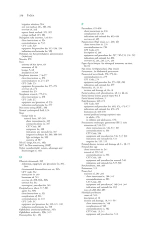 570 Index
irrigation solutions, 384t
neti pot method, 385, 385–386
overview of, 383
squeeze bottle method, 385, 385
syringe method, 385, 386
Nasogastric tube insertion, 532–534
client instructions to, 534
contraindications to, 532
CPT Code, 528
equipment for procedure for, 533–534, 534
indications and rationale for, 532
Nebulizer. See Aerosol/inhalation administration
(Nebulizer)
Neuritis, 170
Nevi
anatomy of skin layers, 69
assessment of, 68
benign, 5, 63
description of, 68
Nexplanon insertion, 274–277
client instructions in, 276
contraindications to, 274–275
CPT Code, 274
equipment for procedure for, 275–276
overview of, 274
rationale for, 274
Nexplanon removal, 277–278
client instructions in, 278
CPT Code, 277
equipment and procedure of, 278
indications and rationale for, 277
Non-stress testing (NST), 294
Normal cerebrospinal fluid, 129t
Nose
foreign body in
removal from, 387–389
client instructions in, 389
contraindications for, 387
CPT Code, 387
equipment for, 388
indications and rationale for, 387
irrigation technique for, 388, 388–389
light technique for, 389
overview of, 387
NSAID drops, for eyes, 342t
NST. See Non-stress testing (NST)
Nylon (nonabsorbable) sutures, advantages and
disadvantages of, 102t
O
Obstetric ultrasound, 302
abdominal, equipment and procedure for, 304 ,
304t
chromosomal abnormalities seen on, 303t
CPT Code, 302
instructions in, 305
limitations of, 303
overview of, 302, 302t, 303t
rationale for, 302
transvaginal, procedure for, 305
Occipital nerve block, 317–321
agents for, 319t
client instructions in, 321
complications of, 318
contraindications to, 318
CPT Code, 317
equipment and procedure for, 319–321, 320
indications and rationale for, 318
Ophthalmic anesthesia/antibiotics, 347t
Ophthalmic antibiotics, 338t, 347t
Osteomyelitis, 121, 132
P
Pacemakers, 435–436
client instructions in, 436
complications of, 436
indications and rationale for, 435–436
overview of, 435
Papanicolaou (Pap) smear, 221, 260, 263
client instructions in, 239
contraindications to, 236
CPT Code, 234
description of, 234
equipment and procedures for, 237, 237–239, 238, 239
indications and rationale for, 236
overview of, 235, 235, 235t, 236
Paper clip technique, for subungual hematoma excision,
92–93
Pap smear. See Papanicolaou (Pap smear)
Paracentesis. See Abdominal paracentesis
Paracervical nerve block, 270, 279–281
contraindications to, 279
CPT Code, 279
equipment and procedure for, 279–281, 280
indications and rationale for, 279
Paronychia, 14, 35, 43
incision and drainage of, 16–18
Partial avulsion with phenolization, 42, 43, 44–46
Partial dermal lesions, punch biopsy for, 1
Partial dermal thickness, 5
Peak flowmeter, 469–472
CPT Code, 469
equipment and procedure for, 469, 471, 471–472
indications and rationale for, 470–471
limitations of, 469–470
normal predicted average expiratory rate
in adults, 470t
in children and adolescents, 470t
Percutaneous endoscopic gastrostomy (PEG) tube
reinsertion of, 534–539
client instructions in, 536–537, 539
contraindications to, 536
CPT Code, 534
equipment and procedure for, 536, 537, 538
indications and rationale for, 535
surgeries for, 535, 535
Perianal abscess, incision and drainage of, 14, 18–19
Perianal skin tags
client instructions in, 541
removal of, 539–541
contraindications to, 536
CPT Code, 539
equipment and procedure for removal, 540
indications and rationale for, 539–540
Perichondrium, 360, 360
Peritoneum, 519
Pessary(ies)
insertion of, 281–285
client instruction in, 284–285
contraindications to, 283
CPT Code, 281
equipment and procedure of, 283–284, 284
indications and rationale for, 283
types of, 282, 282–283
Pilonidal cyst/abscess
causes of, 542t
description of, 14
incision and drainage, 18, 541–544
client instructions in, 544
complications of, 542
contraindications to, 542
CPT Code, 13, 541
equipment and procedure for, 543
4206_Index_0563-0574.indd 5704206_Index_0563-0574.indd 570 1/7/2015 3:13:31 PM1/7/2015 3:13:31 PM
Process CyanProcess CyanProcess MagentaProcess MagentaProcess YellowProcess YellowProcess BlackProcess Black
 