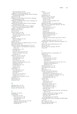 Index 571
signs and symptoms of, 542t
suggested prevention formation of, 542t
Polybutester (nonabsorbable) (Novafil) sutures, advantages
and disadvantages of, 102t
Polychromatic, 330
Polyglactic acid (absorbable) (Vicryl) sutures, advantages
and disadvantages of, 102t
Polyglycolic (absorbable) (Dexon) sutures, advantages and
disadvantages of, 102t
Polyglyconate (absorbable) (Maxon) sutures, advantages
and disadvantages of, 102t
Polypropylene (nonabsorbable) (Prolene, Surgilene)
sutures, advantages and disadvantages of, 102t
Porphyria, screening for, 12
Povidone-iodine, 32t, 60
P-R interval, 407
Prostate massage, 544–546
client instructions in, 546
equipment and procedure for, 545–546
rationale for, 545
Prostatitis
differential diagnoses of, 545t
symptoms of, 545t
Pruritus, 22t, 454
Pull-through technique, in fishhook removal, 37, 38, 38
Pulmonary embolus, 423
Pulmonary function testing (Spirometry), 472–476
American thoracic society guidelines for spirometry
effort, 476t
contraindications to, 475
CPT Code, 472
equipment and procedure for, 475
overview of, 472–473, 473t, 474t
rationale for, 475
Pulmonary stress test, 476–479
client instructions in, 479
contraindications to, 477
CPT Code, 472
documentation sheet, 478t
equipment and procedure for, 477–479
interpretation of, 475
modified Borg scale, 475t
overview of, 477
rationale for, 477
Punch biopsy, 1–4
client instructions in, 3–4
contraindications to, 2
CPT Code, 1
indications and rationale for, 1
procedure for, 2, 2–3, 3, 4
technique, for tick removal, 112–113
Punctation, 224
Purkinje fibers, 409
P wave, 417, 418
Q
Quinidine effect, 421, 423
Quinidine toxicity, 421, 423
Q waves, 407, 420, 422, 424
R
Radiograph. See X-ray(s)
Rectal prolapse
reduction of, 547–548
client instructions in, 548
contraindications to, 547
CPT Code, 547
equipment and procedure for, 547–548
predisposing factors for, 548t
rationale for, 547
Rectum
anatomy of, 501
cancer of, 511
Repolarization, 407
Respiratory distress, 466–468
assessment of, 467t–468t
overview of, 466
primary or secondary problems, 467t
rationale for, 466
Respiratory procedures. See specific procedures
RICE (Rest, Ice, Compression, Elevation), 201–202
Ring removal, 48–53
client instructions in, 52–53
contraindications to, 49
CPT Code, 48
equipment for
general principles of, 48–49
health promotion/Prevention, 49
lubricant method of, 49, 50
methods of, 50
string-wrap method without tape anchor, 49, 50–51,
51, 52
using circular-blade ring cutter, 49, 51, 53
RIPE (Rotation, Inspiration, Penetration, Exposure), 131,
481, 514
Rotator cuff, corticosteroids injection in, 176
Rule of nines, 28
Running suture line technique, 104–106
R wave, 407
S
Scapulohumeral joint, corticosteroids in, 177
Sebaceous cyst
description of, 54
removal of, 54–59
client instructions in, 58–59
contraindications to, 54–55
CPT Code, 54
equipment and procedure for, 55, 56, 56, 57, 58
indications and rationale for, 54
methods of, 55–56
Seborrheic keratoses, 1, 5, 115
Second degree burn injury, 29t
Septa, 15
Shave biopsy, 5, 7, 8
Shoulder, corticosteroid injection in
acromiclavicular joint, 175, 175
glenohumeral or scapulohumeral joint, 177
rotator cuff, supraspinatus tendonitis, 176, 176
short head of the biceps, 177, 177
subacromial bursa, 176, 176
Sigmoid colon
cancer of, 511
Crohn’s disease of, 511
diverticulosis of, 511
Sigmoidoscopy, flexible, 504–511
bowel preparation for, 506
client instructions in, 509, 511
contraindications to, 506
CPT Code, 504
equipment and procedure for, 506–507, 507, 508, 509,
509, 510, 511
findings in, performance of biopsy and, 505t
indications and rationale for, 506
report sheet, 508
screening indications for, 504–505
Silk (nonabsorbable) sutures, advantages and disadvantages
of, 102t
Silver nitrate, 32t, 115t
Silver sulfadiazine (Silvadene), 32t
Sinoatrial node (SA), 409
4206_Index_0563-0574.indd 5714206_Index_0563-0574.indd 571 1/7/2015 3:13:31 PM1/7/2015 3:13:31 PM
Process CyanProcess CyanProcess MagentaProcess MagentaProcess YellowProcess YellowProcess BlackProcess Black
 