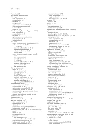 572 Index
Skene glands, 237
Skin, anatomy and layers of, 69f
Skin biopsy
client instructions in, 10
contraindications to, 6
CPT Code, 5
description of, 5
equipment and procedure for, 6–10
health promotion/prevention and, 5
indications for, 6
options for, 5–6
Skin closure, using Dermabond application, 59–61
client instructions in, 61
contraindications to, 60
CPT Code, 59
equipment and procedure for, 60–61
general principles of, 59
indications for, 60
Skin lesions
removal of (keloids, moles, corns, calluses), 68–73
client instructions in, 72–73
CPT Code, 68
equipment and procedure for, 70–72
health promotion/prevention, 70
indications and rationale for, 70
overview of, 69
removal using cautery and cryosurgery method,
62–67
client instructions in, 67
contraindications to, 64
CPT Code, 62
equipment and procedure for, 65–67
indications and rationale for, 63
options for, 62–63, 64
types of lesions, 62, 63t
Skin tag (acrochordon)
removal of, 73–79
client instructions in, 78
contraindications to, 74
CPT Code, 73
cryogenic technique for, 77–78
equipment and procedure for, 74–75
health promotion/prevention of, 74
indications and rationale for, 74
snips technique for, 75, 75–76, 76, 77
Sling application, 180–183
client instructions in, 182–183
contraindications to, 181
equipment and procedure for, 181–182
indications and rationale for, 180–181
manufactured sling application method, 181, 182
overview of, 180
triangular sling application method, 181, 182
Small loop sutures, 106
Snellen eye chart, 332
Snips technique, for skin tag removal, 74
Soft tissue aspiration, 79–82
client instructions in, 81–82
contraindications to, 79
CPT Code, 79
equipment and procedure for, 80, 80–82, 81
indications and rationale for, 79
Specimen collection, 230–234. See also Papanicolaou (Pap
smear)
CPT Code, 230
description of, 230–231
grain stain
client instructions in, 234
equipment and procedures for, 233–234
health promotion/prevention of, 231
indications and rationale for, 231
sexually transmitted diseases and, 231
wet smear (saline and KOH)
client instructions in, 233
equipment for, 231
procedure for, 231–232, 232, 233
Speculum, 499
nasal, 372, 388
Spicules, 41, 123
Spider(s)
bites, management of, 23
identification of type of, 21t
Spirometry. See Pulmonary function testing (Spirometry)
Splinting
equipment for, 188
procedure options for, 184–186, 185t
procedures for, 187–193, 189, 190, 191, 192, 193
and taping, 183–202
client instructions in, 201
contraindications for, 186
CPT Code, 183
equipment for, 193–194
health promotion/prevention of, 184
indications and rationale for, 186, 187
overview of, 183–184
Squamous cell carcinoma, 1, 6
Stab/penetrating wound, 496–498
contraindications to, 497
CPT Code, 496
incidence and complications of, 496
rationale and indications for, 497
stabilization of
client instructions in, 498
equipment and procedure in, 497–498
with major body organ involvement, 498
without major body organ involvement, 498
Standard suture removal technique, 104
Staple insertion, 82–84
client instructions in, 84
contraindications to, 83
CPT Code, 82
equipment and procedure for, 83
indications and rationale for, 82
overview of, 82
Staple removal, 84–86
client instructions in, 86
indications for, 85
options for, 84–85
procedures for, 85–86, 86
Steri-strip(s), 3, 275, 278, 290, 353
application of, 87–89
client instructions in, 88
contraindications to, 87
equipment and procedure for, 87–88, 88, 89
indications and rationale for, 87
description of, 87
Steroids, oral, for insect bites, 22t
Stomach, gastric bubble in, location of, 517, 518
Strabismus, 330, 333–334
Straight catheter, 206
Stress testing (stress EKG), 430–435
client instructions in, 434
CPT Code, 430
data needed before, 432t
overview of, 430–431
reasons for, 431t
standard exercise stress test, 431–432, 433t, 434t
String-wrap method without tape anchor, for ring
removal, 49, 50–51, 51, 52
ST segment, 407, 419–420
Subungual hematoma
excision of, 89–93
cautery technique method in, 91, 91, 92
client instructions in, 93
4206_Index_0563-0574.indd 5724206_Index_0563-0574.indd 572 1/7/2015 3:13:31 PM1/7/2015 3:13:31 PM
Process CyanProcess CyanProcess MagentaProcess MagentaProcess YellowProcess YellowProcess BlackProcess Black
 