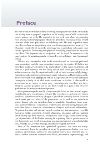 v
Preface
The new nurse practitioner and the practicing nurse practitioner in the ambulatory
care setting must be prepared to perform an increasing array of skills competently
to meet patient care needs. The inspiration for this book came when, on graduating
from a nurse practitioner program, I found no procedural resources directed toward
the needs of the nurse practitioner in ambulatory care. The need to perform many
procedures—those not taught in my nurse practitioner program—was apparent. The
physician I practiced with required a knowledge base in procedural skills greater than
the one I possessed. Fortunately, this physician was willing to teach me the necessary
procedures. This improved care to our patients and decreased the necessity to refer
many patients for procedures easily performed in the ambulatory care (outpatient)
setting.
This text was developed to assist in the many demands on the newly graduated
nurse practitioner and the nurse practitioner currently in practice. We believe the
procedures outlined will improve the marketability of the nurse practitioner and
serve as a good reference tool for family and/or adult nurse practitioners in an
ambulatory care setting. Prerequisites for this book are basic anatomy and physiology,
microbiology, pharmacology, principles of aseptic technique, and basic nursing skills.
This book would be an appropriate text for incorporation of procedural techniques
throughout a family or an adult nurse practitioner curriculum. It also would be
appropriate for an elective on minor surgery and diagnostic procedures and inter-
pretation. Another potential use for this book would be as part of the protocol/
guidelines in the nurse practitioner’s practice.
Many procedures performed by primary care physicians are not currently appro-
priate for the nurse practitioner to perform. The procedures in this book were chosen
based on a comprehensive study of types of procedures currently used in the nurse
practitioner’s practice. Many of the procedures can be used in any ambulatory
setting. Twenty-eight new procedures have been added to this edition: Suture selec-
tion, ulcer debridement, compartment syndrome and pressure testing, bladder cath-
eterization, breast examination, administration of vaginal medications and condoms,
Nexplanon insertion and removal, vaginal examination, fetal assessment, Leopold’s
maneuver, fundal assessment, obstetric ultrasound, emergency delivery, teaching
breast feeding, eye drop insertion, laryngoscopy, nasal lavage, cardiac stress testing,
type of pacemakers, defibrillation, assessing for respiratory distress, pulmonary stress
test, hemoccult, urea breath test, perianal skin tags and external hemorrhoidal skin
tabs, pilonidal cyst, prostate massage, and rectal prolapsed reduction.
Some of the procedures need specialized equipment, and some use equip-
ment commonly found in any office. A few of the procedures—flexible chest tube
insertion, circumcision, colposcopy, endometrial biopsy, IUD insertion and re-
moval, lumbar puncture, occipital nerve block, paracentesis, sigmoidoscopy, and
4206_FM_i-xiv.indd v4206_FM_i-xiv.indd v 12/30/2014 10:56:42 AM12/30/2014 10:56:42 AM
Process CyanProcess CyanProcess MagentaProcess MagentaProcess YellowProcess YellowProcess BlackProcess Black
 