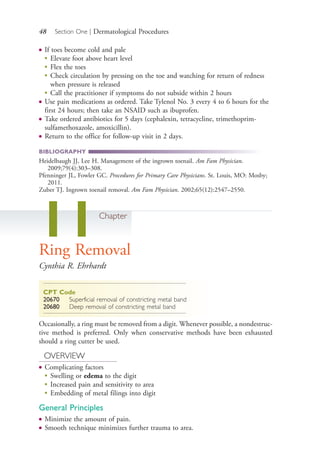 48 Section One | Dermatological Procedures
● If toes become cold and pale
●
Elevate foot above heart level
●
Flex the toes
●
Check circulation by pressing on the toe and watching for return of redness
when pressure is released
●
Call the practitioner if symptoms do not subside within 2 hours
● Use pain medications as ordered. Take Tylenol No. 3 every 4 to 6 hours for the
first 24 hours; then take an NSAID such as ibuprofen.
● Take ordered antibiotics for 5 days (cephalexin, tetracycline, trimethoprim-
sulfamethoxazole, amoxicillin).
● Return to the office for follow-up visit in 2 days.
BIBLIOGRAPHY
Heidelbaugh JJ, Lee H. Management of the ingrown toenail. Am Fam Physician.
2009;79(4):303–308.
Pfenninger JL, Fowler GC. Procedures for Primary Care Physicians. St. Louis, MO: Mosby;
2011.
Zuber TJ. Ingrown toenail removal. Am Fam Physician. 2002;65(12):2547–2550.
11Chapter
Ring Removal
Cynthia R. Ehrhardt
CPT Code
20670 Superficial removal of constricting metal band
20680 Deep removal of constricting metal band
Occasionally, a ring must be removed from a digit. Whenever possible, a nondestruc-
tive method is preferred. Only when conservative methods have been exhausted
should a ring cutter be used.
OVERVIEW
● Complicating factors
●
Swelling or edema to the digit
●
Increased pain and sensitivity to area
●
Embedding of metal filings into digit
General Principles
● Minimize the amount of pain.
● Smooth technique minimizes further trauma to area.
4206_Chapter 1_0001-0120.indd 484206_Chapter 1_0001-0120.indd 48 12/24/2014 2:01:16 PM12/24/2014 2:01:16 PM
Process CyanProcess CyanProcess MagentaProcess MagentaProcess YellowProcess YellowProcess BlackProcess Black
 