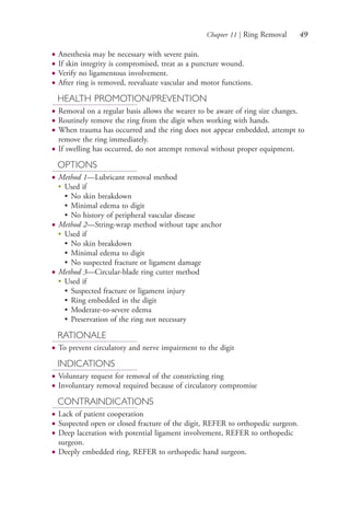 Chapter 11 | Ring Removal 49
● Anesthesia may be necessary with severe pain.
● If skin integrity is compromised, treat as a puncture wound.
● Verify no ligamentous involvement.
● After ring is removed, reevaluate vascular and motor functions.
HEALTH PROMOTION/PREVENTION
● Removal on a regular basis allows the wearer to be aware of ring size changes.
● Routinely remove the ring from the digit when working with hands.
● When trauma has occurred and the ring does not appear embedded, attempt to
remove the ring immediately.
● If swelling has occurred, do not attempt removal without proper equipment.
OPTIONS
● Method 1—Lubricant removal method
●
Used if
• No skin breakdown
• Minimal edema to digit
• No history of peripheral vascular disease
● Method 2—String-wrap method without tape anchor
●
Used if
• No skin breakdown
• Minimal edema to digit
• No suspected fracture or ligament damage
● Method 3—Circular-blade ring cutter method
●
Used if
• Suspected fracture or ligament injury
• Ring embedded in the digit
• Moderate-to-severe edema
• Preservation of the ring not necessary
RATIONALE
● To prevent circulatory and nerve impairment to the digit
INDICATIONS
● Voluntary request for removal of the constricting ring
● Involuntary removal required because of circulatory compromise
CONTRAINDICATIONS
● Lack of patient cooperation
● Suspected open or closed fracture of the digit, REFER to orthopedic surgeon.
● Deep laceration with potential ligament involvement, REFER to orthopedic
surgeon.
● Deeply embedded ring, REFER to orthopedic hand surgeon.
4206_Chapter 1_0001-0120.indd 494206_Chapter 1_0001-0120.indd 49 12/24/2014 2:01:16 PM12/24/2014 2:01:16 PM
Process CyanProcess CyanProcess MagentaProcess MagentaProcess YellowProcess YellowProcess BlackProcess Black
 