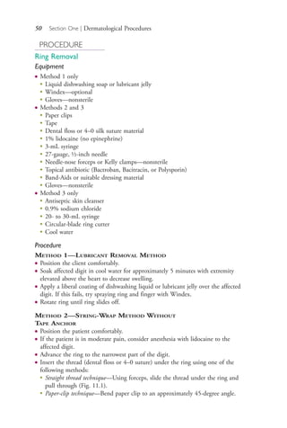 50 Section One | Dermatological Procedures
PROCEDURE
Ring Removal
Equipment
● Method 1 only
●
Liquid dishwashing soap or lubricant jelly
●
Windex—optional
●
Gloves—nonsterile
● Methods 2 and 3
●
Paper clips
●
Tape
●
Dental floss or 4–0 silk suture material
●
1% lidocaine (no epinephrine)
●
3-mL syringe
●
27-gauge, ½-inch needle
●
Needle-nose forceps or Kelly clamps—nonsterile
●
Topical antibiotic (Bactroban, Bacitracin, or Polysporin)
●
Band-Aids or suitable dressing material
●
Gloves—nonsterile
● Method 3 only
● Antiseptic skin cleanser
● 0.9% sodium chloride
● 20- to 30-mL syringe
● Circular-blade ring cutter
● Cool water
Procedure
METHOD 1—LUBRICANT REMOVAL METHOD
● Position the client comfortably.
● Soak affected digit in cool water for approximately 5 minutes with extremity
elevated above the heart to decrease swelling.
● Apply a liberal coating of dishwashing liquid or lubricant jelly over the affected
digit. If this fails, try spraying ring and finger with Windex.
● Rotate ring until ring slides off.
METHOD 2—STRING-WRAP METHOD WITHOUT
TAPE ANCHOR
● Position the patient comfortably.
● If the patient is in moderate pain, consider anesthesia with lidocaine to the
affected digit.
● Advance the ring to the narrowest part of the digit.
● Insert the thread (dental floss or 4–0 suture) under the ring using one of the
following methods:
●
Straight thread technique—Using forceps, slide the thread under the ring and
pull through (Fig. 11.1).
●
Paper-clip technique—Bend paper clip to an approximately 45-degree angle.
4206_Chapter 1_0001-0120.indd 504206_Chapter 1_0001-0120.indd 50 12/24/2014 2:01:16 PM12/24/2014 2:01:16 PM
Process CyanProcess CyanProcess MagentaProcess MagentaProcess YellowProcess YellowProcess BlackProcess Black
 