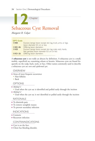 54 Section One | Dermatological Procedures
12Chapter
Sebaceous Cyst Removal
Margaret R. Colyar
CPT Code
11400 Excision, benign lesion except skin tag, trunk, arms, or legs;
lesion diameter 0.5 cm or less
11401–06 Differing lesion diameters
11420 Excision, benign lesion except skin tag, scalp, neck, hands,
feet, genitalia; lesion diameter 0.5 cm or less
11421–26 Differing lesion diameters
A sebaceous cyst is not really an abscess by definition. A sebaceous cyst is a small,
mobile, superficial sac containing sebum or keratin. Sebaceous cysts are found fre-
quently on the scalp, back, neck, or face. Other names commonly used to describe
a sebaceous cyst are wen and epidermal cyst.
OVERVIEW
● Areas of most frequent occurrence
●
Hair follicles
●
Back
OPTIONS
● Method 1
●
Used when the cyst sac is identified and pulled easily through the incision
● Method 2
●
Used when the cyst sac is not identified or pulled easily through the incision
RATIONALE
● To diminish pain
● To remove unsightly masses
● To prevent secondary infection
INDICATIONS
● Cosmetic
● Recurrent infection
CONTRAINDICATIONS
● Cyst is on the face.
● Client has bleeding disorder.
4206_Chapter 1_0001-0120.indd 544206_Chapter 1_0001-0120.indd 54 12/24/2014 2:01:17 PM12/24/2014 2:01:17 PM
Process CyanProcess CyanProcess MagentaProcess MagentaProcess YellowProcess YellowProcess BlackProcess Black
 