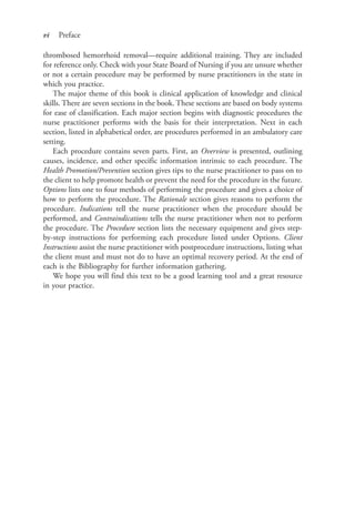 vi Preface
thrombosed hemorrhoid removal—require additional training. They are included
for reference only. Check with your State Board of Nursing if you are unsure whether
or not a certain procedure may be performed by nurse practitioners in the state in
which you practice.
The major theme of this book is clinical application of knowledge and clinical
skills. There are seven sections in the book. These sections are based on body systems
for ease of classification. Each major section begins with diagnostic procedures the
nurse practitioner performs with the basis for their interpretation. Next in each
section, listed in alphabetical order, are procedures performed in an ambulatory care
setting.
Each procedure contains seven parts. First, an Overview is presented, outlining
causes, incidence, and other specific information intrinsic to each procedure. The
Health Promotion/Prevention section gives tips to the nurse practitioner to pass on to
the client to help promote health or prevent the need for the procedure in the future.
Options lists one to four methods of performing the procedure and gives a choice of
how to perform the procedure. The Rationale section gives reasons to perform the
procedure. Indications tell the nurse practitioner when the procedure should be
performed, and Contraindications tells the nurse practitioner when not to perform
the procedure. The Procedure section lists the necessary equipment and gives step-
by-step instructions for performing each procedure listed under Options. Client
Instructions assist the nurse practitioner with postprocedure instructions, listing what
the client must and must not do to have an optimal recovery period. At the end of
each is the Bibliography for further information gathering.
We hope you will find this text to be a good learning tool and a great resource
in your practice.
4206_FM_i-xiv.indd vi4206_FM_i-xiv.indd vi 12/30/2014 10:56:42 AM12/30/2014 10:56:42 AM
Process CyanProcess CyanProcess MagentaProcess MagentaProcess YellowProcess YellowProcess BlackProcess Black
 