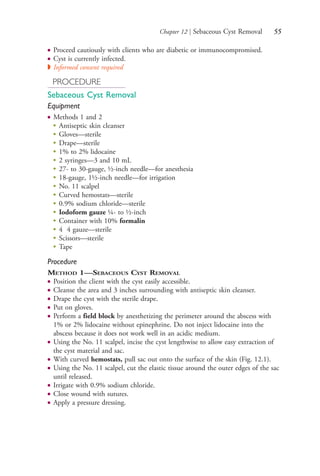 Chapter 12 | Sebaceous Cyst Removal 55
● Proceed cautiously with clients who are diabetic or immunocompromised.
● Cyst is currently infected.
◗ Informed consent required
PROCEDURE
Sebaceous Cyst Removal
Equipment
● Methods 1 and 2
●
Antiseptic skin cleanser
●
Gloves—sterile
●
Drape—sterile
●
1% to 2% lidocaine
●
2 syringes—3 and 10 mL
●
27- to 30-gauge, ½-inch needle—for anesthesia
●
18-gauge, 1½-inch needle—for irrigation
●
No. 11 scalpel
●
Curved hemostats—sterile
●
0.9% sodium chloride—sterile
●
Iodoform gauze ¼- to ½-inch
●
Container with 10% formalin
●
4 4 gauze—sterile
●
Scissors—sterile
●
Tape
Procedure
METHOD 1—SEBACEOUS CYST REMOVAL
● Position the client with the cyst easily accessible.
● Cleanse the area and 3 inches surrounding with antiseptic skin cleanser.
● Drape the cyst with the sterile drape.
● Put on gloves.
● Perform a field block by anesthetizing the perimeter around the abscess with
1% or 2% lidocaine without epinephrine. Do not inject lidocaine into the
abscess because it does not work well in an acidic medium.
● Using the No. 11 scalpel, incise the cyst lengthwise to allow easy extraction of
the cyst material and sac.
● With curved hemostats, pull sac out onto the surface of the skin (Fig. 12.1).
● Using the No. 11 scalpel, cut the elastic tissue around the outer edges of the sac
until released.
● Irrigate with 0.9% sodium chloride.
● Close wound with sutures.
● Apply a pressure dressing.
4206_Chapter 1_0001-0120.indd 554206_Chapter 1_0001-0120.indd 55 12/24/2014 2:01:17 PM12/24/2014 2:01:17 PM
Process CyanProcess CyanProcess MagentaProcess MagentaProcess YellowProcess YellowProcess BlackProcess Black
 