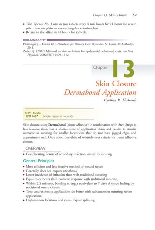 Chapter 13 | Skin Closure 59
● Take Tylenol No. 3 one or two tablets every 4 to 6 hours for 24 hours for severe
pain, then use plain or extra-strength acetaminophen.
● Return to the office in 48 hours for recheck.
BIBLIOGRAPHY
Pfenninger JL, Fowler GC. Procedures for Primary Care Physicians. St. Louis, MO: Mosby;
2011.
Zuber TJ. (2002). Minimal excision technique for epidermoid (sebaceous) cysts. Am Fam
Physician. 2002;65(7):1409–1412.
Chapter
13Skin Closure
Dermabond Application
Cynthia R. Ehrhardt
CPT Code
12001–07 Simple repair of wounds
Skin closure using Dermabond (tissue adhesive) in combination with Steri-Strips is
less invasive than, has a shorter time of application than, and results in similar
outcome as suturing for smaller lacerations that do not have jagged edges and
approximate well. Only about one-third of wounds meet criteria for tissue adhesive
closure.
OVERVIEW
● Complicating factors of secondary infection similar to suturing
General Principles
● More efficient and less invasive method of wound repair
● Generally does not require anesthesia
● Lower incidence of irritation than with traditional suturing
● Equal to or better than cosmetic response with traditional suturing
● Within 2.5 minutes, bonding strength equivalent to 7 days of tissue healing by
traditional suture closure
● Torso and extremity applications do better with subcutaneous suturing before
application.
● High-tension locations and joints require splinting.
4206_Chapter 1_0001-0120.indd 594206_Chapter 1_0001-0120.indd 59 12/24/2014 2:01:17 PM12/24/2014 2:01:17 PM
Process CyanProcess CyanProcess MagentaProcess MagentaProcess YellowProcess YellowProcess BlackProcess Black
 