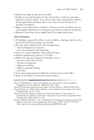Chapter 13 | Skin Closure 61
● Hold wound edges in place for 30 seconds.
● If edges are not approximated, you have 10 seconds to make any corrections
before the wound is “glued.” If an error is made, wipe as much of the adhesive
off and apply liberal petroleum jelly to the exterior site for 30 minutes to
neutralize the adhesive.
● Apply a total of three layers of adhesive. The layer must be dry before the next
can be applied. Blowing on or fanning the area does not accelerate drying time.
● Optional—Steri-Strips may be applied only if over high-tension areas.
Client Instructions
● No bandage is required for adults. In active children, a bandage may be used to
prevent the child from picking at the wound.
● You may shower within 6 hours after the application.
●
Avoid prolonged water exposure.
●
Dry area immediately after showering.
● Do not use topical antibiotics. They weaken the glue.
● Adhesive spontaneously peels in 5 to 10 days.
● Observe for signs and symptoms of infection, such as
●
Increase in pain after 24 hours
●
Increase in temperature
●
Redness or swelling
●
Yellow or greenish drainage
●
Foul odor
● If any signs and symptoms of infection are found, return to the office.
● Return to the office in 48 hours for wound recheck.
BIBLIOGRAPHY
Bruns T, Worthington J. Using tissue adhesive for wound repair: a practical guide to
Dermabond. Am Fam Physician. 2000;61(5):1382–1388.
Forsch RT. Essentials of skin laceration repair. Am Fam Physician. 2008;78(8):945–951.
King M, Kinney A. (1999). Tissue adhesives: a new method of wound repair. Nurse Pract.
1999;24(10):66, 69–70, 73–74.
Knott PD, Zins JE, Banbury J, Djohan R, Yetman RJ, Papay F. A comparison of
dermabond tissue adhesive and sutures in the primary repair of the congenital cleft lip.
Ann Plast Surg. 2007; 58(2):121–125.
Quinn J, Wells G, Sutcliffe T, et al. A randomized trial comparing octylcyanoacrylate tissue
adhesive and sutures in the management of lacerations. JAMA. 1997;277(19):1559–
1560. http://www.accessdata.fda.gov/cdrh_docs/pdf/P960052c.pdf.
4206_Chapter 1_0001-0120.indd 614206_Chapter 1_0001-0120.indd 61 12/24/2014 2:01:17 PM12/24/2014 2:01:17 PM
Process CyanProcess CyanProcess MagentaProcess MagentaProcess YellowProcess YellowProcess BlackProcess Black
 