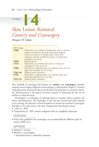 62 Section One | Dermatological Procedures
Chapter
14Skin Lesion Removal
Cautery and Cryosurgery
Margaret R. Colyar
CPT Code
17000 Destruction, any method, including laser, with or without
surgical curettement, all benign lesions/premalignant
lesions any location or benign lesions other than
cutaneous vascular proliferative lesions, including local
anesthesia; one lesion.
17003 Multiple lesions
17110 Destruction, any method, flat warts or molluscum
contagiosum, milia; up to 14
17260 Destruction, malignant lesion, any method, trunk, arms, or
legs; lesion diameter 0.5 cm or less
17261–66 Differing lesion diameters
17270 Destruction, malignant lesion, any method, scalp, neck,
hands, feet, genitalia; 0.5 cm or less
17271–76 Differing lesion diameters
Two methods of removing skin lesions are cautery and cryosurgery. Another
method, minor surgery (elliptical excision biopsy), is discussed in Chapter 2. Cautery
is the destruction of tissue by the use of electricity, freezing, heat, or corrosive materi-
als. Thermocautery is the process of tissue removal or destruction by the use of
red-hot or white-hot heat.
Cryosurgery is a technique of exposing tissues to extreme cold to produce cell
injury and destruction. This technique is safe and easy. Lesions heal with minimal
or no scarring. No injections of local anesthetics or sutures are involved. Cryosurgery
feels like an ice cube stuck to the skin. Temperatures that destroy tissues
● −10°C to −20°C
● Temperatures to −50°C ensures malignant cells are completely destroyed
OVERVIEW
● Freeze time guidelines for cryosurgery are recommended for different types of
lesions (Table 14.1).
OPTIONS
● Method 1—Cautery
● Method 2—Cryosurgery
●
Superficial lesions—seborrheic keratoses
4206_Chapter 1_0001-0120.indd 624206_Chapter 1_0001-0120.indd 62 12/24/2014 2:01:17 PM12/24/2014 2:01:17 PM
Process CyanProcess CyanProcess MagentaProcess MagentaProcess YellowProcess YellowProcess BlackProcess Black
 
