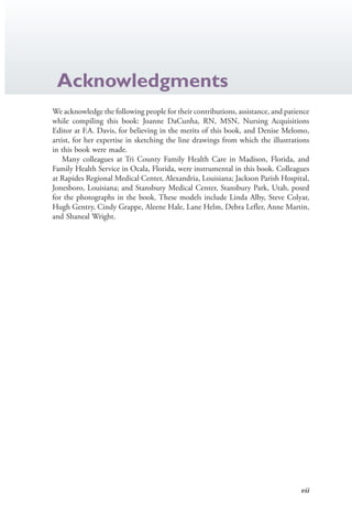 vii
Acknowledgments
We acknowledge the following people for their contributions, assistance, and patience
while compiling this book: Joanne DaCunha, RN, MSN, Nursing Acquisitions
Editor at F.A. Davis, for believing in the merits of this book, and Denise Melomo,
artist, for her expertise in sketching the line drawings from which the illustrations
in this book were made.
Many colleagues at Tri County Family Health Care in Madison, Florida, and
Family Health Service in Ocala, Florida, were instrumental in this book. Colleagues
at Rapides Regional Medical Center, Alexandria, Louisiana; Jackson Parish Hospital,
Jonesboro, Louisiana; and Stansbury Medical Center, Stansbury Park, Utah, posed
for the photographs in the book. These models include Linda Alby, Steve Colyar,
Hugh Gentry, Cindy Grappe, Aleene Hale, Lane Helm, Debra Lefler, Anne Martin,
and Shaneal Wright.
4206_FM_i-xiv.indd vii4206_FM_i-xiv.indd vii 12/30/2014 10:56:42 AM12/30/2014 10:56:42 AM
Process CyanProcess CyanProcess MagentaProcess MagentaProcess YellowProcess YellowProcess BlackProcess Black
 