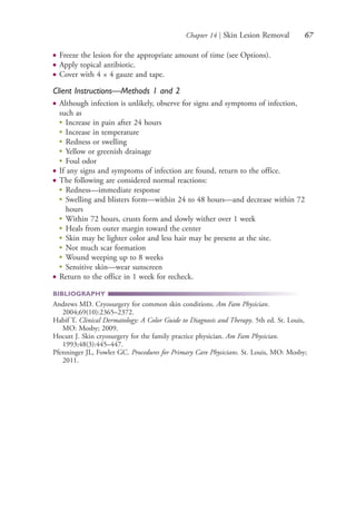 Chapter 14 | Skin Lesion Removal 67
● Freeze the lesion for the appropriate amount of time (see Options).
● Apply topical antibiotic.
● Cover with 4 × 4 gauze and tape.
Client Instructions—Methods 1 and 2
● Although infection is unlikely, observe for signs and symptoms of infection,
such as
●
Increase in pain after 24 hours
●
Increase in temperature
●
Redness or swelling
●
Yellow or greenish drainage
●
Foul odor
● If any signs and symptoms of infection are found, return to the office.
● The following are considered normal reactions:
●
Redness—immediate response
●
Swelling and blisters form—within 24 to 48 hours—and decrease within 72
hours
●
Within 72 hours, crusts form and slowly wither over 1 week
●
Heals from outer margin toward the center
●
Skin may be lighter color and less hair may be present at the site.
●
Not much scar formation
●
Wound weeping up to 8 weeks
●
Sensitive skin—wear sunscreen
● Return to the office in 1 week for recheck.
BIBLIOGRAPHY
Andrews MD. Cryosurgery for common skin conditions. Am Fam Physician.
2004;69(10):2365–2372.
Habif T. Clinical Dermatology: A Color Guide to Diagnosis and Therapy. 5th ed. St. Louis,
MO: Mosby; 2009.
Hocutt J. Skin cryosurgery for the family practice physician. Am Fam Physician.
1993;48(3):445–447.
Pfenninger JL, Fowler GC. Procedures for Primary Care Physicians. St. Louis, MO: Mosby;
2011.
4206_Chapter 1_0001-0120.indd 674206_Chapter 1_0001-0120.indd 67 12/24/2014 2:01:18 PM12/24/2014 2:01:18 PM
Process CyanProcess CyanProcess MagentaProcess MagentaProcess YellowProcess YellowProcess BlackProcess Black
 