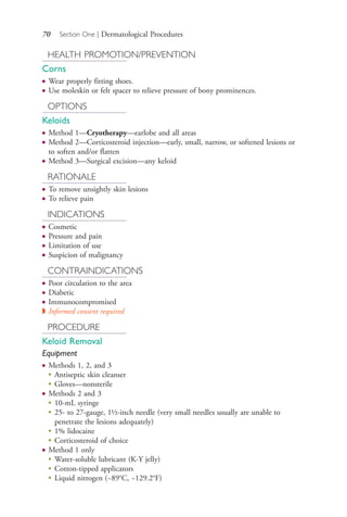 70 Section One | Dermatological Procedures
HEALTH PROMOTION/PREVENTION
Corns
● Wear properly fitting shoes.
● Use moleskin or felt spacer to relieve pressure of bony prominences.
OPTIONS
Keloids
● Method 1—Cryotherapy—earlobe and all areas
● Method 2—Corticosteroid injection—early, small, narrow, or softened lesions or
to soften and/or flatten
● Method 3—Surgical excision—any keloid
RATIONALE
● To remove unsightly skin lesions
● To relieve pain
INDICATIONS
● Cosmetic
● Pressure and pain
● Limitation of use
● Suspicion of malignancy
CONTRAINDICATIONS
● Poor circulation to the area
● Diabetic
● Immunocompromised
◗ Informed consent required
PROCEDURE
Keloid Removal
Equipment
● Methods 1, 2, and 3
●
Antiseptic skin cleanser
●
Gloves—nonsterile
● Methods 2 and 3
●
10-mL syringe
●
25- to 27-gauge, 1½-inch needle (very small needles usually are unable to
penetrate the lesions adequately)
●
1% lidocaine
●
Corticosteroid of choice
● Method 1 only
●
Water-soluble lubricant (K-Y jelly)
●
Cotton-tipped applicators
●
Liquid nitrogen (−89°C, −129.2°F)
4206_Chapter 1_0001-0120.indd 704206_Chapter 1_0001-0120.indd 70 12/24/2014 2:01:18 PM12/24/2014 2:01:18 PM
Process CyanProcess CyanProcess MagentaProcess MagentaProcess YellowProcess YellowProcess BlackProcess Black
 
