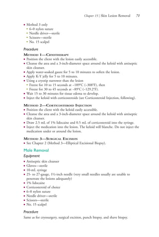 Chapter 15 | Skin Lesion Removal 71
● Method 3 only
●
6–0 nylon suture
●
Needle driver—sterile
●
Scissors—sterile
●
No. 15 scalpel
Procedure
METHOD 1—CRYOTHERAPY
● Position the client with the lesion easily accessible.
● Cleanse the area and a 3-inch-diameter space around the keloid with antiseptic
skin cleanser.
● Apply water-soaked gauze for 5 to 10 minutes to soften the lesion.
● Apply K-Y jelly for 5 to 10 minutes.
● Using a cryotip narrower than the lesion
●
Freeze for 10 to 15 seconds at −189°C (−308°F), then
●
Freeze for 30 to 45 seconds at −89°C (−129.2°F).
● Wait 15 to 30 minutes for tissue edema to develop.
● Inject the keloid with corticosteroids (see Corticosteroid Injection, following).
METHOD 2—CORTICOSTEROID INJECTION
● Position the client with the keloid easily accessible.
● Cleanse the area and a 3-inch-diameter space around the keloid with antiseptic
skin cleanser.
● Draw 2.5 mL of 1% lidocaine and 0.5 mL of corticosteroid into the syringe.
● Inject the medication into the lesion. The keloid will blanche. Do not inject the
medication under or around the lesion.
METHOD 3—SURGICAL EXCISION
● See Chapter 2 (Method 3—Elliptical Excisional Biopsy).
Mole Removal
Equipment
● Antiseptic skin cleanser
● Gloves—sterile
● 10-mL syringe
● 25- to 27-gauge, 1½-inch needle (very small needles usually are unable to
penetrate the lesions adequately)
● 1% lidocaine
● Corticosteroid of choice
● 6–0 nylon suture
● Needle driver—sterile
● Scissors—sterile
● No. 15 scalpel
Procedure
Same as for cryosurgery, surgical excision, punch biopsy, and shave biopsy.
4206_Chapter 1_0001-0120.indd 714206_Chapter 1_0001-0120.indd 71 12/24/2014 2:01:18 PM12/24/2014 2:01:18 PM
Process CyanProcess CyanProcess MagentaProcess MagentaProcess YellowProcess YellowProcess BlackProcess Black
 