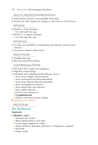 74 Section One | Dermatological Procedures
HEALTH PROMOTION/PREVENTION
● Avoid chronic irritation to the skinfolds of the body.
● Examine the body regularly for changes in color and size of skin lesions.
OPTIONS
● Method 1—Snips technique
●
Use with small skin tags.
● Method 2—Cryogenic technique
●
Use with large skin tags.
RATIONALE
● To reduce the possibility of inflammation and infection caused by local
irritation
● To promote cosmetic enhancement
INDICATIONS
● Unsightly skin tags
● Skin tags irritated by clothing
CONTRAINDICATIONS
● Any lesion that is suspect for malignancy
● High-dose steroid therapy
● Individuals with underlying medical diseases, such as
● Active severe collagen vascular diseases
● Acute poststreptococcal glomerulonephritis
● Acute severe subacute bacterial endocarditis
● Acute cytomegalovirus infection
● Acute Epstein-Barr virus infection
● Acute syphilis infection
● Chronic severe hepatitis B
● Cryoglobulinemia
● Diabetes with history of poor healing
◗ Informed consent required
PROCEDURE
Skin Tag Removal
Equipment
● Methods 1 and 2
●
Antiseptic skin cleanser
●
Water-soluble lubricant (K-Y jelly)
●
Cotton-tipped applicators—sterile
●
Topical antibiotic (Bactroban, Bacitracin, or Polysporin)—optional
●
Band-Aids
●
Drape—sterile
4206_Chapter 1_0001-0120.indd 744206_Chapter 1_0001-0120.indd 74 12/24/2014 2:01:18 PM12/24/2014 2:01:18 PM
Process CyanProcess CyanProcess MagentaProcess MagentaProcess YellowProcess YellowProcess BlackProcess Black
 