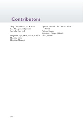 viii
Contributors
Tracy Call-Schmidt, MS, C-FNP
Pain Management Specialist
Salt Lake City, Utah
Margaret Colyar, DSN, APRN, C-FNP
Hannibal Clinic
Hannibal, Missouri
Cynthia Ehrhardt, RN, ARNP, MSN,
FNP-CS
Adjunct Faculty
University of Central Florida
Ocala, Florida
4206_FM_i-xiv.indd viii4206_FM_i-xiv.indd viii 12/30/2014 10:56:42 AM12/30/2014 10:56:42 AM
Process CyanProcess CyanProcess MagentaProcess MagentaProcess YellowProcess YellowProcess BlackProcess Black
 