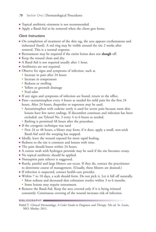 78 Section One | Dermatological Procedures
● Topical antibiotic ointment is not recommended.
● Apply a Band-Aid to be removed when the client gets home.
Client Instructions
● On completion of treatment of the skin tag, the area appears erythematous and
indurated (hard). A red ring may be visible around the site 2 weeks after
removal. This is a normal response.
● Retreatment may be required if the entire lesion does not slough off.
● Keep the wound clean and dry.
● A Band-Aid is not required usually after 1 hour.
● Antibiotics are not required.
● Observe for signs and symptoms of infection, such as
●
Increase in pain after 24 hours
●
Increase in temperature
●
Redness or swelling
●
Yellow or greenish drainage
●
Foul odor
● If any signs and symptoms of infection are found, return to the office.
● Pain—acetaminophen every 4 hours as needed for mild pain for the first 24
hours. After 24 hours, ibuprofen or naproxen may be used.
●
Acetaminophen with codeine rarely is used for severe pain because most skin
lesions have few nerve endings. If discomfort continues and infection has been
excluded, use Tylenol No. 3 every 4 to 6 hours as needed.
●
Bathing is permitted 48 hours after the procedure.
● If the cryogenic technique was used
●
First 24 to 48 hours, a blister may form; if it does, apply a small, non-stick
Band-Aid until the weeping has stopped.
● Ideally, leave the wound exposed for more rapid healing.
● Redness to the site is common and lessens with time.
● The pain should lessen within 24 hours.
● A cotton swab with hydrogen peroxide may be used if the site becomes crusty.
● No topical antibiotic should be applied.
● Nonaspirin pain reliever is suggested.
● Rarely, painful and large blisters can occur. If they do, contact the practitioner
to determine course of management. (Usually, these blisters are drained.)
● If infection is suspected, contact health-care provider.
● Within 7 to 10 days, a scab should form. Do not pick it. Let it fall off naturally.
●
Most redness and decreased skin coloration resolve within 3 to 6 months.
●
Some lesions may require retreatment.
● Remove the Band-Aid. Keep the area covered only if it is being irritated
constantly. Continuous covering of the wound increases risk of infection.
BIBLIOGRAPHY
Habif T. Clinical Dermatology: A Color Guide to Diagnosis and Therapy. 5th ed. St. Louis,
MO: Mosby; 2011.
4206_Chapter 1_0001-0120.indd 784206_Chapter 1_0001-0120.indd 78 12/24/2014 2:01:18 PM12/24/2014 2:01:18 PM
Process CyanProcess CyanProcess MagentaProcess MagentaProcess YellowProcess YellowProcess BlackProcess Black
 