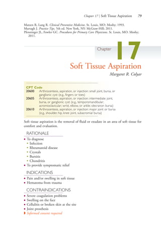 Chapter 17 | Soft Tissue Aspiration 79
Matzen R, Lang R. Clinical Preventive Medicine. St. Louis, MO: Mosby; 1993.
Murtagh J. Practice Tips. 5th ed. New York, NY: McGraw-Hill; 2011.
Pfenninger JL, Fowler GC. Procedures for Primary Care Physicians. St. Louis, MO: Mosby;
2011.
Chapter
17Soft Tissue Aspiration
Margaret R. Colyar
CPT Code
20600 Arthrocentesis, aspiration, or injection: small joint, bursa, or
ganglionic cyst (e.g., fingers or toes)
20605 Arthrocentesis, aspiration, or injection: intermediate joint,
bursa, or ganglionic cyst (e.g., temporomandibular;
acromioclavicular; wrist, elbow, or ankle; olecranon bursa)
20610 Arthrocentesis, aspiration, or injection: major joint or bursa
(e.g., shoulder, hip, knee joint, subacromial bursa)
Soft tissue aspiration is the removal of fluid or exudate in an area of soft tissue for
comfort and evaluation.
RATIONALE
● To diagnose
●
Infection
●
Rheumatoid disease
●
Crystals
●
Bursitis
●
Chondritis
● To provide symptomatic relief
INDICATIONS
● Pain and/or swelling in soft tissue
● Hematoma from trauma
CONTRAINDICATIONS
● Severe coagulation problems
● Swelling on the face
● Cellulitis or broken skin at the site
● Joint prosthesis
◗ Informed consent required
4206_Chapter 1_0001-0120.indd 794206_Chapter 1_0001-0120.indd 79 12/24/2014 2:01:18 PM12/24/2014 2:01:18 PM
Process CyanProcess CyanProcess MagentaProcess MagentaProcess YellowProcess YellowProcess BlackProcess Black
 