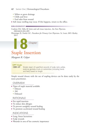 82 Section One | Dermatological Procedures
●
Yellow or green drainage
●
Chills and fever
●
Foul odor from wound
● Soft tissue swelling may recur. If this happens, return to the office.
BIBLIOGRAPHY
Cardone DA, Tallia AF. Joint and soft tissue injection. Am Fam Physician.
2002;66(2):283–289.
Pfenninger JL, Fowler GC. Procedures for Primary Care Physicians. St. Louis, MO: Mosby;
2011.
18Chapter
Staple Insertion
Margaret R. Colyar
CPT Code
12001–07 Simple repair of superficial wounds of scalp, neck, axillae,
external genitalia, trunk, or extremities (including hands
and feet); based on length
Simple wound closure with the use of stapling devices can be done easily by the
nurse practitioner.
OVERVIEW
● Types of staple material available
●
Ethicon
●
3M
●
Deknatel
RATIONALE
● For rapid insertion
● To reduce skin allergies
● To prevent unsightly wound healing
● To promote accelerated wound healing
INDICATIONS
● Long, linear lacerations
● Scalp wounds
● Wounds in area of less cosmetic importance
4206_Chapter 1_0001-0120.indd 824206_Chapter 1_0001-0120.indd 82 12/24/2014 2:01:18 PM12/24/2014 2:01:18 PM
Process CyanProcess CyanProcess MagentaProcess MagentaProcess YellowProcess YellowProcess BlackProcess Black
 