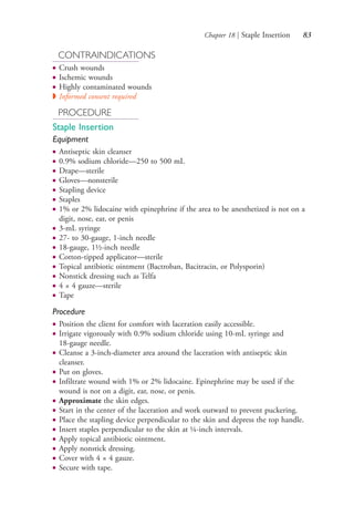 Chapter 18 | Staple Insertion 83
CONTRAINDICATIONS
● Crush wounds
● Ischemic wounds
● Highly contaminated wounds
◗ Informed consent required
PROCEDURE
Staple Insertion
Equipment
● Antiseptic skin cleanser
● 0.9% sodium chloride—250 to 500 mL
● Drape—sterile
● Gloves—nonsterile
● Stapling device
● Staples
● 1% or 2% lidocaine with epinephrine if the area to be anesthetized is not on a
digit, nose, ear, or penis
● 3-mL syringe
● 27- to 30-gauge, 1-inch needle
● 18-gauge, 1½-inch needle
● Cotton-tipped applicator—sterile
● Topical antibiotic ointment (Bactroban, Bacitracin, or Polysporin)
● Nonstick dressing such as Telfa
● 4 × 4 gauze—sterile
● Tape
Procedure
● Position the client for comfort with laceration easily accessible.
● Irrigate vigorously with 0.9% sodium chloride using 10-mL syringe and
18-gauge needle.
● Cleanse a 3-inch-diameter area around the laceration with antiseptic skin
cleanser.
● Put on gloves.
● Infiltrate wound with 1% or 2% lidocaine. Epinephrine may be used if the
wound is not on a digit, ear, nose, or penis.
● Approximate the skin edges.
● Start in the center of the laceration and work outward to prevent puckering.
● Place the stapling device perpendicular to the skin and depress the top handle.
● Insert staples perpendicular to the skin at ¼-inch intervals.
● Apply topical antibiotic ointment.
● Apply nonstick dressing.
● Cover with 4 × 4 gauze.
● Secure with tape.
4206_Chapter 1_0001-0120.indd 834206_Chapter 1_0001-0120.indd 83 12/24/2014 2:01:18 PM12/24/2014 2:01:18 PM
Process CyanProcess CyanProcess MagentaProcess MagentaProcess YellowProcess YellowProcess BlackProcess Black
 