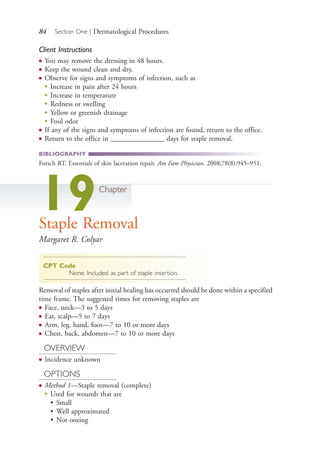 84 Section One | Dermatological Procedures
Client Instructions
● You may remove the dressing in 48 hours.
● Keep the wound clean and dry.
● Observe for signs and symptoms of infection, such as
●
Increase in pain after 24 hours
●
Increase in temperature
●
Redness or swelling
●
Yellow or greenish drainage
●
Foul odor
● If any of the signs and symptoms of infection are found, return to the office.
● Return to the office in _______________ days for staple removal.
BIBLIOGRAPHY
Forsch RT. Essentials of skin laceration repair. Am Fam Physician. 2008;78(8):945–951.
19Chapter
Staple Removal
Margaret R. Colyar
CPT Code
None. Included as part of staple insertion.
Removal of staples after initial healing has occurred should be done within a specified
time frame. The suggested times for removing staples are
● Face, neck—3 to 5 days
● Ear, scalp—5 to 7 days
● Arm, leg, hand, foot—7 to 10 or more days
● Chest, back, abdomen—7 to 10 or more days
OVERVIEW
● Incidence unknown
OPTIONS
● Method 1—Staple removal (complete)
●
Used for wounds that are
• Small
• Well approximated
• Not oozing
4206_Chapter 1_0001-0120.indd 844206_Chapter 1_0001-0120.indd 84 12/24/2014 2:01:18 PM12/24/2014 2:01:18 PM
Process CyanProcess CyanProcess MagentaProcess MagentaProcess YellowProcess YellowProcess BlackProcess Black
 