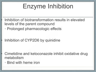 Enzyme Inhibition
• Inhibition of biotransformation results in elevated
  levels of the parent compound
  • Prolonged pharmacologic effects


• Inhibition of CYP2D6 by quinidine


• Cimetidine and ketoconazole inhibit oxidative drug
  metabolism
  • Bind with heme iron
 