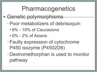 Pharmacogenetics
• Genetic polymorphisms
 • Poor metabolizers of debrisoquin
  • 8% - 10% of Caucasions
  • 0% - 2% of Asians
 • Faulty expression of cytochrome
   P450 isozyme (P4502D6)
 • Dextromethorphan is used to monitor
   pathway
 