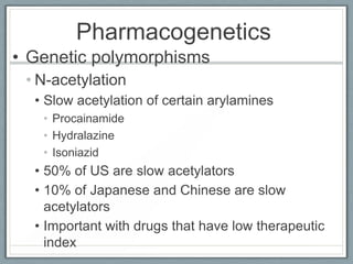 Pharmacogenetics
• Genetic polymorphisms
 • N-acetylation
  • Slow acetylation of certain arylamines
   • Procainamide
   • Hydralazine
   • Isoniazid
  • 50% of US are slow acetylators
  • 10% of Japanese and Chinese are slow
    acetylators
  • Important with drugs that have low therapeutic
    index
 