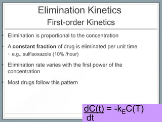 Elimination Kinetics
                    First-order Kinetics
• Elimination is proportional to the concentration

• A constant fraction of drug is eliminated per unit time
  • e.g., sulfisoxazole (10% /hour)

• Elimination rate varies with the first power of the
  concentration

• Most drugs follow this pattern




                                      dC(t) = -kEC(T)
                                      dt
 