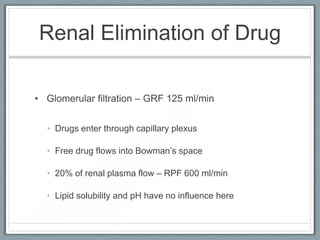 Renal Elimination of Drug

• Glomerular filtration – GRF 125 ml/min


  • Drugs enter through capillary plexus

  • Free drug flows into Bowman’s space

  • 20% of renal plasma flow – RPF 600 ml/min

  • Lipid solubility and pH have no influence here
 
