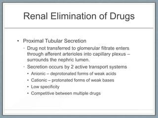 Renal Elimination of Drugs

• Proximal Tubular Secretion
  • Drug not transferred to glomerular filtrate enters
    through afferent arterioles into capillary plexus –
    surrounds the nephric lumen.
  • Secretion occurs by 2 active transport systems
    •   Anionic – deprotonated forms of weak acids
    •   Cationic – protonated forms of weak bases
    •   Low specificity
    •   Competitive between multiple drugs
 