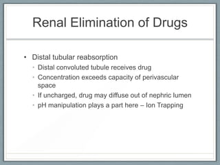 Renal Elimination of Drugs

• Distal tubular reabsorption
  • Distal convoluted tubule receives drug
  • Concentration exceeds capacity of perivascular
    space
  • If uncharged, drug may diffuse out of nephric lumen
  • pH manipulation plays a part here – Ion Trapping
 