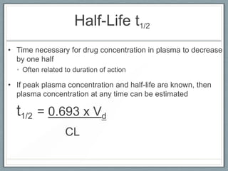 Half-Life t1/2
• Time necessary for drug concentration in plasma to decrease
  by one half
  • Often related to duration of action

• If peak plasma concentration and half-life are known, then
  plasma concentration at any time can be estimated

  t1/2 = 0.693 x Vd
                  CL
 