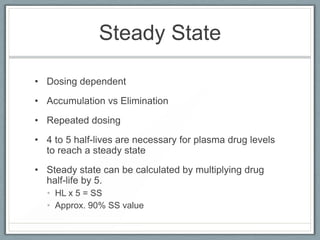 Steady State

• Dosing dependent
• Accumulation vs Elimination
• Repeated dosing
• 4 to 5 half-lives are necessary for plasma drug levels
  to reach a steady state
• Steady state can be calculated by multiplying drug
  half-life by 5.
  • HL x 5 = SS
  • Approx. 90% SS value
 