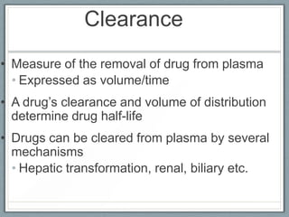Clearance
• Measure of the removal of drug from plasma
  • Expressed as volume/time
• A drug’s clearance and volume of distribution
  determine drug half-life
• Drugs can be cleared from plasma by several
  mechanisms
  • Hepatic transformation, renal, biliary etc.
 